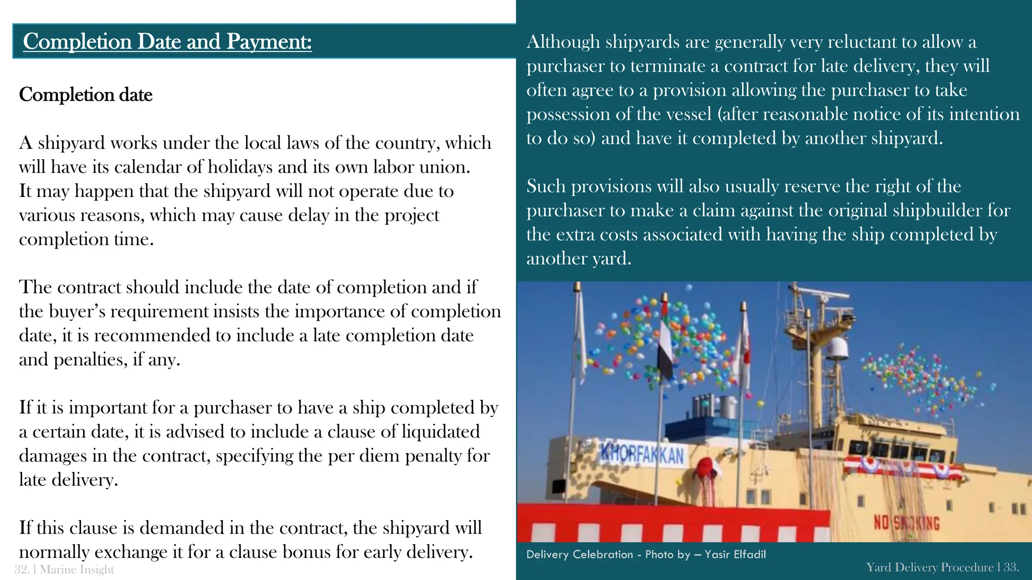 Completion date
A shipyard works under the local laws of the country, which
will have its calendar of holidays and its own labor union.
It may happen that the shipyard will not operate due to
various reasons, which may cause delay in the project
completion time.
The contract should include the date of completion and if
the buyer’s requirement insists the importance of completion
date, it is recommended to include a late completion date
and penalties, if any.
If it is important for a purchaser to have a ship completed by
a certain date, it is advised to include a clause of liquidated
damages in the contract, specifying the per diem penalty for
late delivery.
If this clause is demanded in the contract, the shipyard will
normally exchange it for a clause bonus for early delivery.
Completion Date and Payment: Although shipyards are generally very reluctant to allow a
purchaser to terminate a contract for late delivery, they will
often agree to a provision allowing the purchaser to take
possession of the vessel (after reasonable notice of its intention
to do so) and have it completed by another shipyard.
Such provisions will also usually reserve the right of the
purchaser to make a claim against the original shipbuilder for
the extra costs associated with having the ship completed by
another yard.
32. l Marine Insight Yard Delivery Procedure l 33.
Delivery Celebration - Photo by – Yasir Elfadil
 