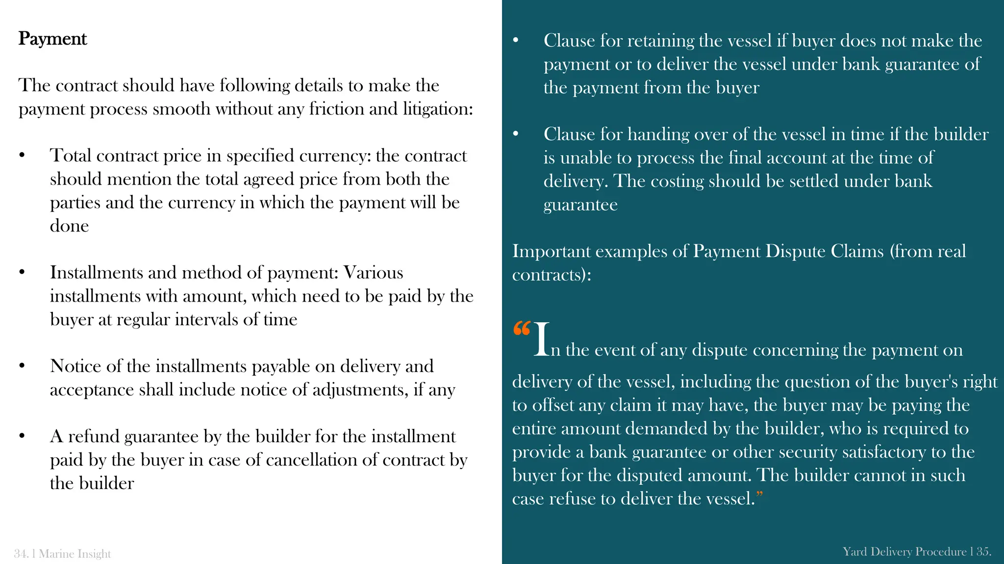 Payment
The contract should have following details to make the
payment process smooth without any friction and litigation:
• Total contract price in specified currency: the contract
should mention the total agreed price from both the
parties and the currency in which the payment will be
done
• Installments and method of payment: Various
installments with amount, which need to be paid by the
buyer at regular intervals of time
• Notice of the installments payable on delivery and
acceptance shall include notice of adjustments, if any
• A refund guarantee by the builder for the installment
paid by the buyer in case of cancellation of contract by
the builder
• Clause for retaining the vessel if buyer does not make the
payment or to deliver the vessel under bank guarantee of
the payment from the buyer
• Clause for handing over of the vessel in time if the builder
is unable to process the final account at the time of
delivery. The costing should be settled under bank
guarantee
Important examples of Payment Dispute Claims (from real
contracts):
“In the event of any dispute concerning the payment on
delivery of the vessel, including the question of the buyer's right
to offset any claim it may have, the buyer may be paying the
entire amount demanded by the builder, who is required to
provide a bank guarantee or other security satisfactory to the
buyer for the disputed amount. The builder cannot in such
case refuse to deliver the vessel.”
34. l Marine Insight Yard Delivery Procedure l 35.
 