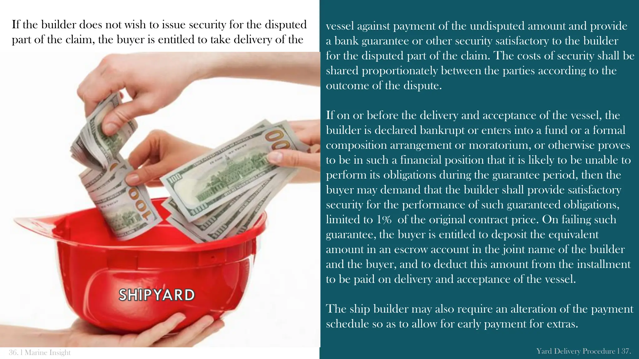 If the builder does not wish to issue security for the disputed
part of the claim, the buyer is entitled to take delivery of the
vessel against payment of the undisputed amount and provide
a bank guarantee or other security satisfactory to the builder
for the disputed part of the claim. The costs of security shall be
shared proportionately between the parties according to the
outcome of the dispute.
If on or before the delivery and acceptance of the vessel, the
builder is declared bankrupt or enters into a fund or a formal
composition arrangement or moratorium, or otherwise proves
to be in such a financial position that it is likely to be unable to
perform its obligations during the guarantee period, then the
buyer may demand that the builder shall provide satisfactory
security for the performance of such guaranteed obligations,
limited to 1% of the original contract price. On failing such
guarantee, the buyer is entitled to deposit the equivalent
amount in an escrow account in the joint name of the builder
and the buyer, and to deduct this amount from the installment
to be paid on delivery and acceptance of the vessel.
The ship builder may also require an alteration of the payment
schedule so as to allow for early payment for extras.
36. l Marine Insight Yard Delivery Procedure l 37.
 