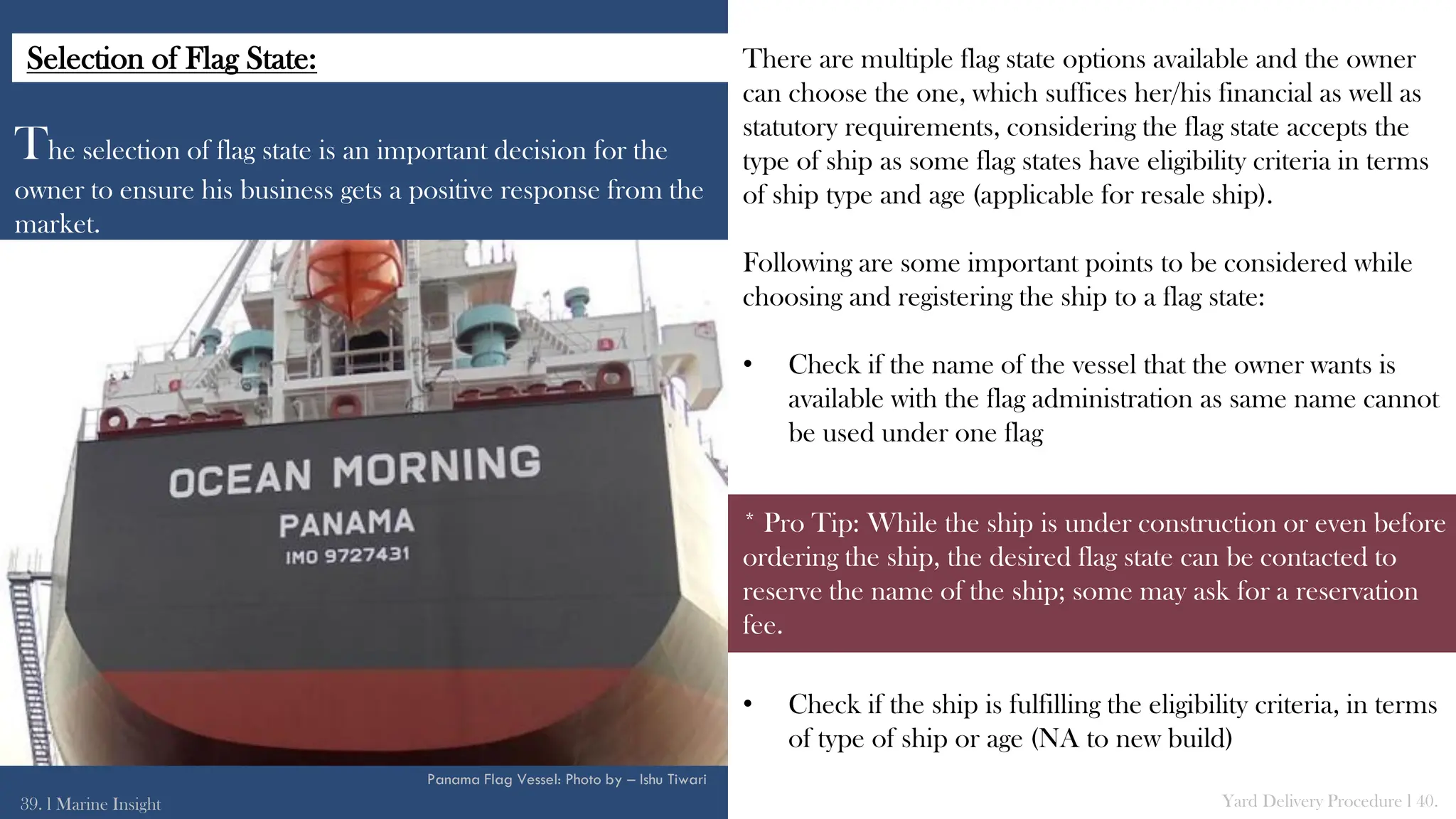 The selection of flag state is an important decision for the
owner to ensure his business gets a positive response from the
market.
There are multiple flag state options available and the owner
can choose the one, which suffices her/his financial as well as
statutory requirements, considering the flag state accepts the
type of ship as some flag states have eligibility criteria in terms
of ship type and age (applicable for resale ship).
Following are some important points to be considered while
choosing and registering the ship to a flag state:
• Check if the name of the vessel that the owner wants is
available with the flag administration as same name cannot
be used under one flag
• Check if the ship is fulfilling the eligibility criteria, in terms
of type of ship or age (NA to new build)
39. l Marine Insight Yard Delivery Procedure l 40.
* Pro Tip: While the ship is under construction or even before
ordering the ship, the desired flag state can be contacted to
reserve the name of the ship; some may ask for a reservation
fee.
Panama Flag Vessel: Photo by – Ishu Tiwari
Selection of Flag State:
 