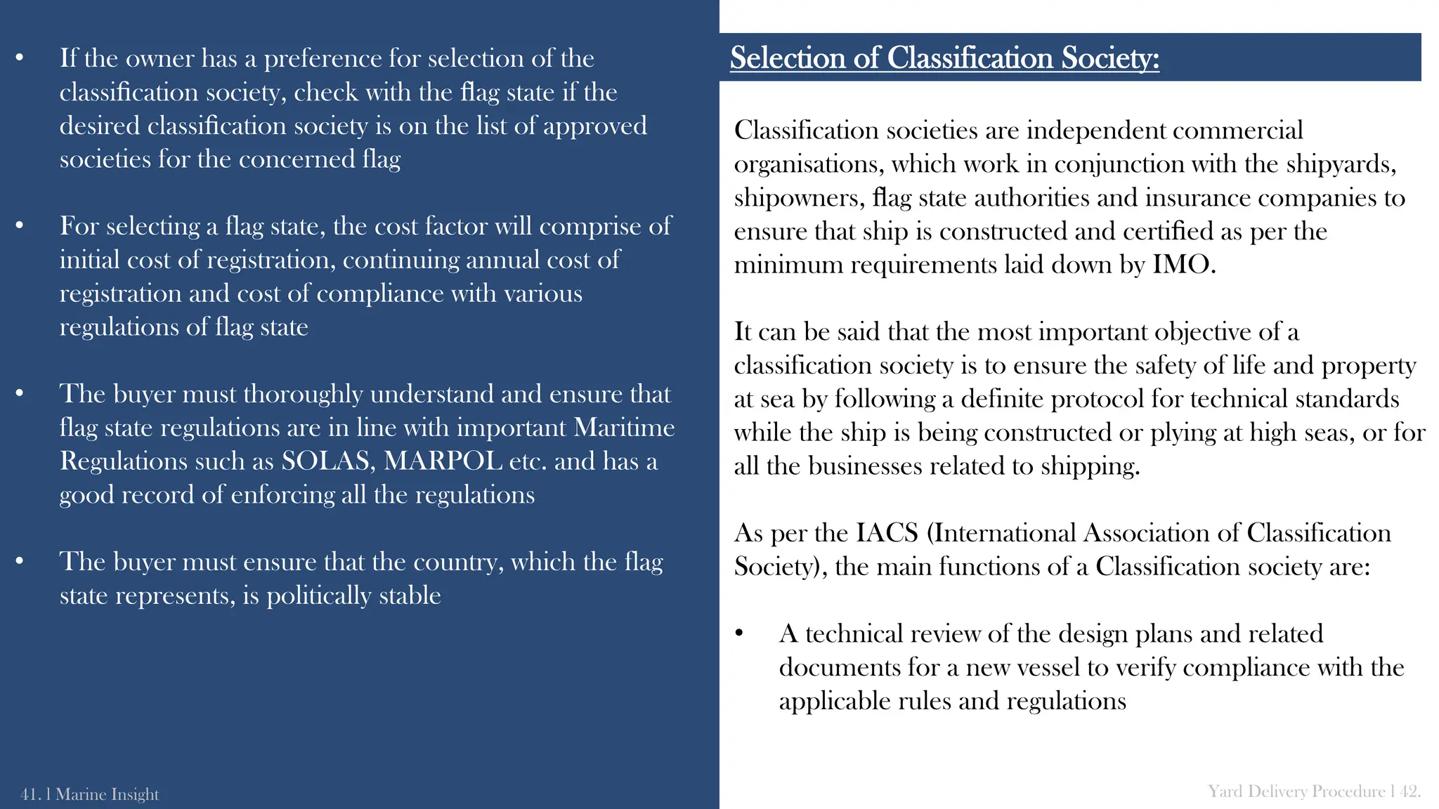 Classification societies are independent commercial
organisations, which work in conjunction with the shipyards,
shipowners, ﬂag state authorities and insurance companies to
ensure that ship is constructed and certiﬁed as per the
minimum requirements laid down by IMO.
It can be said that the most important objective of a
classification society is to ensure the safety of life and property
at sea by following a definite protocol for technical standards
while the ship is being constructed or plying at high seas, or for
all the businesses related to shipping.
As per the IACS (International Association of Classification
Society), the main functions of a Classification society are:
• A technical review of the design plans and related
documents for a new vessel to verify compliance with the
applicable rules and regulations
Selection of Classification Society:
• If the owner has a preference for selection of the
classiﬁcation society, check with the ﬂag state if the
desired classiﬁcation society is on the list of approved
societies for the concerned flag
• For selecting a flag state, the cost factor will comprise of
initial cost of registration, continuing annual cost of
registration and cost of compliance with various
regulations of flag state
• The buyer must thoroughly understand and ensure that
flag state regulations are in line with important Maritime
Regulations such as SOLAS, MARPOL etc. and has a
good record of enforcing all the regulations
• The buyer must ensure that the country, which the flag
state represents, is politically stable
41. l Marine Insight Yard Delivery Procedure l 42.
 