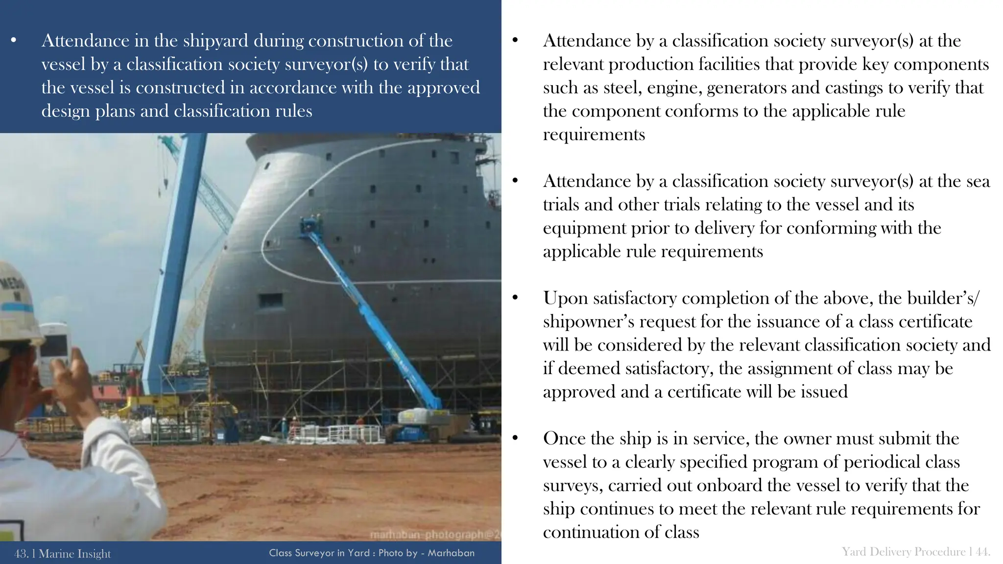 • Attendance in the shipyard during construction of the
vessel by a classification society surveyor(s) to verify that
the vessel is constructed in accordance with the approved
design plans and classification rules
• Attendance by a classification society surveyor(s) at the
relevant production facilities that provide key components
such as steel, engine, generators and castings to verify that
the component conforms to the applicable rule
requirements
• Attendance by a classification society surveyor(s) at the sea
trials and other trials relating to the vessel and its
equipment prior to delivery for conforming with the
applicable rule requirements
• Upon satisfactory completion of the above, the builder’s/
shipowner’s request for the issuance of a class certificate
will be considered by the relevant classification society and
if deemed satisfactory, the assignment of class may be
approved and a certificate will be issued
• Once the ship is in service, the owner must submit the
vessel to a clearly specified program of periodical class
surveys, carried out onboard the vessel to verify that the
ship continues to meet the relevant rule requirements for
continuation of class
43. l Marine Insight Yard Delivery Procedure l 44.
Class Surveyor in Yard : Photo by - Marhaban
 