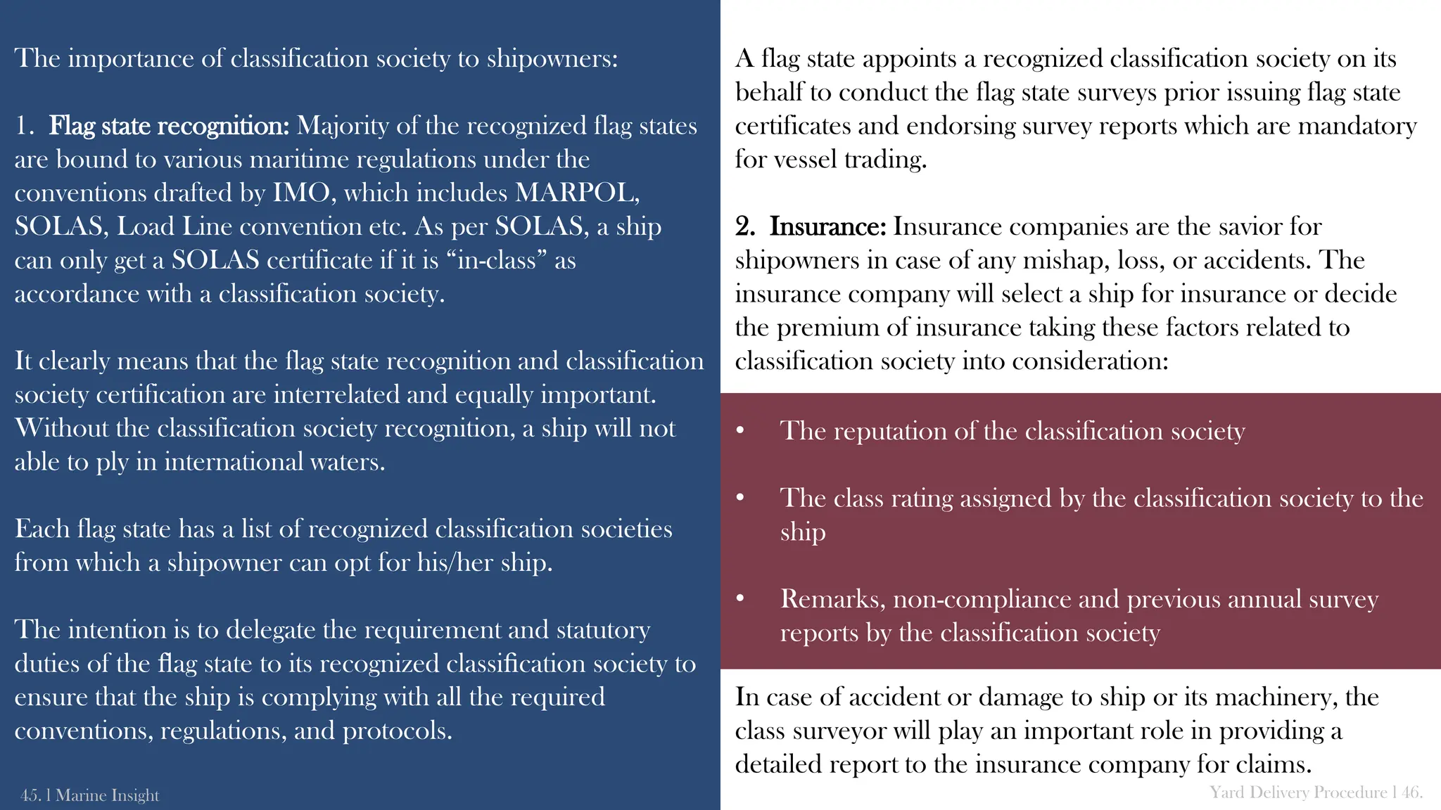 The importance of classification society to shipowners:
1. Flag state recognition: Majority of the recognized flag states
are bound to various maritime regulations under the
conventions drafted by IMO, which includes MARPOL,
SOLAS, Load Line convention etc. As per SOLAS, a ship
can only get a SOLAS certificate if it is “in-class” as
accordance with a classification society.
It clearly means that the flag state recognition and classification
society certification are interrelated and equally important.
Without the classification society recognition, a ship will not
able to ply in international waters.
Each flag state has a list of recognized classification societies
from which a shipowner can opt for his/her ship.
The intention is to delegate the requirement and statutory
duties of the ﬂag state to its recognized classiﬁcation society to
ensure that the ship is complying with all the required
conventions, regulations, and protocols.
A flag state appoints a recognized classification society on its
behalf to conduct the flag state surveys prior issuing flag state
certificates and endorsing survey reports which are mandatory
for vessel trading.
2. Insurance: Insurance companies are the savior for
shipowners in case of any mishap, loss, or accidents. The
insurance company will select a ship for insurance or decide
the premium of insurance taking these factors related to
classification society into consideration:
In case of accident or damage to ship or its machinery, the
class surveyor will play an important role in providing a
detailed report to the insurance company for claims.
45. l Marine Insight Yard Delivery Procedure l 46.
• The reputation of the classification society
• The class rating assigned by the classification society to the
ship
• Remarks, non-compliance and previous annual survey
reports by the classification society
 