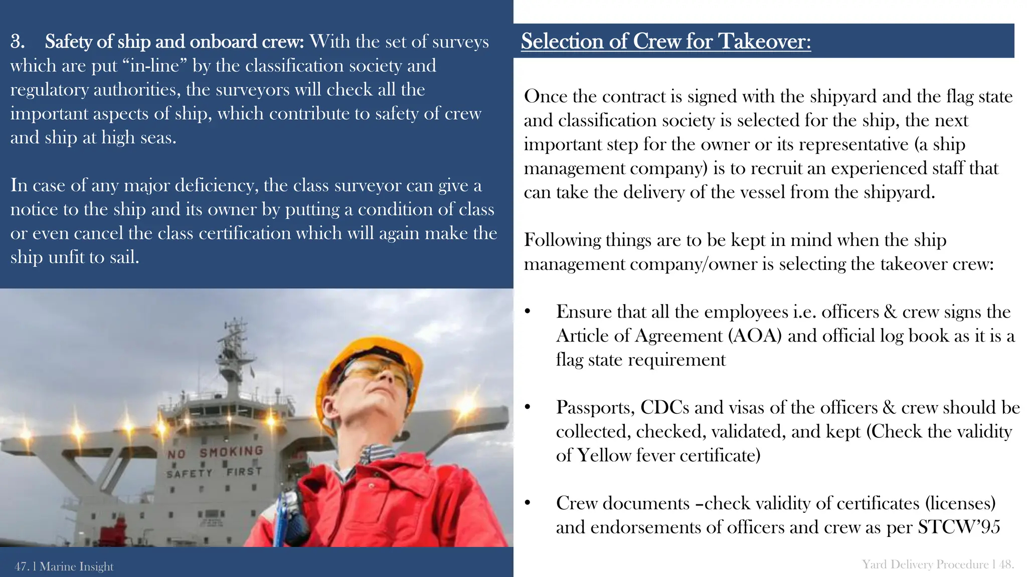 Once the contract is signed with the shipyard and the flag state
and classification society is selected for the ship, the next
important step for the owner or its representative (a ship
management company) is to recruit an experienced staff that
can take the delivery of the vessel from the shipyard.
Following things are to be kept in mind when the ship
management company/owner is selecting the takeover crew:
• Ensure that all the employees i.e. officers & crew signs the
Article of Agreement (AOA) and official log book as it is a
flag state requirement
• Passports, CDCs and visas of the officers & crew should be
collected, checked, validated, and kept (Check the validity
of Yellow fever certificate)
• Crew documents –check validity of certificates (licenses)
and endorsements of officers and crew as per STCW’95
Selection of Crew for Takeover:
3. Safety of ship and onboard crew: With the set of surveys
which are put “in-line” by the classification society and
regulatory authorities, the surveyors will check all the
important aspects of ship, which contribute to safety of crew
and ship at high seas.
In case of any major deficiency, the class surveyor can give a
notice to the ship and its owner by putting a condition of class
or even cancel the class certification which will again make the
ship unfit to sail.
47. l Marine Insight Yard Delivery Procedure l 48.
 