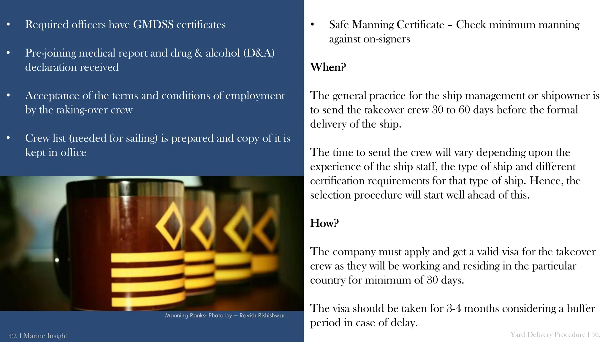 • Required officers have GMDSS certificates
• Pre-joining medical report and drug & alcohol (D&A)
declaration received
• Acceptance of the terms and conditions of employment
by the taking-over crew
• Crew list (needed for sailing) is prepared and copy of it is
kept in office
• Safe Manning Certificate – Check minimum manning
against on-signers
When?
The general practice for the ship management or shipowner is
to send the takeover crew 30 to 60 days before the formal
delivery of the ship.
The time to send the crew will vary depending upon the
experience of the ship staff, the type of ship and different
certification requirements for that type of ship. Hence, the
selection procedure will start well ahead of this.
How?
The company must apply and get a valid visa for the takeover
crew as they will be working and residing in the particular
country for minimum of 30 days.
The visa should be taken for 3-4 months considering a buffer
period in case of delay.
49. l Marine Insight Yard Delivery Procedure l 50.
Manning Ranks: Photo by – Ravish Rishishwar
 