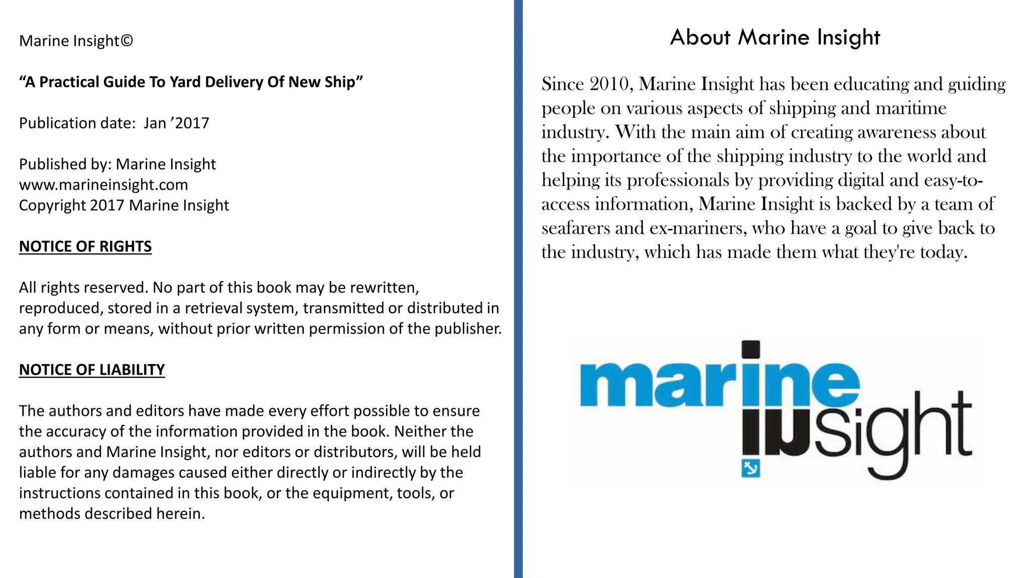 About Marine Insight
Since 2010, Marine Insight has been educating and guiding
people on various aspects of shipping and maritime
industry. With the main aim of creating awareness about
the importance of the shipping industry to the world and
helping its professionals by providing digital and easy-to-
access information, Marine Insight is backed by a team of
seafarers and ex-mariners, who have a goal to give back to
the industry, which has made them what they're today.
Marine Insight©
“A Practical Guide To Yard Delivery Of New Ship”
Publication date: Jan ’2017
Published by: Marine Insight
www.marineinsight.com
Copyright 2017 Marine Insight
NOTICE OF RIGHTS
All rights reserved. No part of this book may be rewritten,
reproduced, stored in a retrieval system, transmitted or distributed in
any form or means, without prior written permission of the publisher.
NOTICE OF LIABILITY
The authors and editors have made every effort possible to ensure
the accuracy of the information provided in the book. Neither the
authors and Marine Insight, nor editors or distributors, will be held
liable for any damages caused either directly or indirectly by the
instructions contained in this book, or the equipment, tools, or
methods described herein.
 