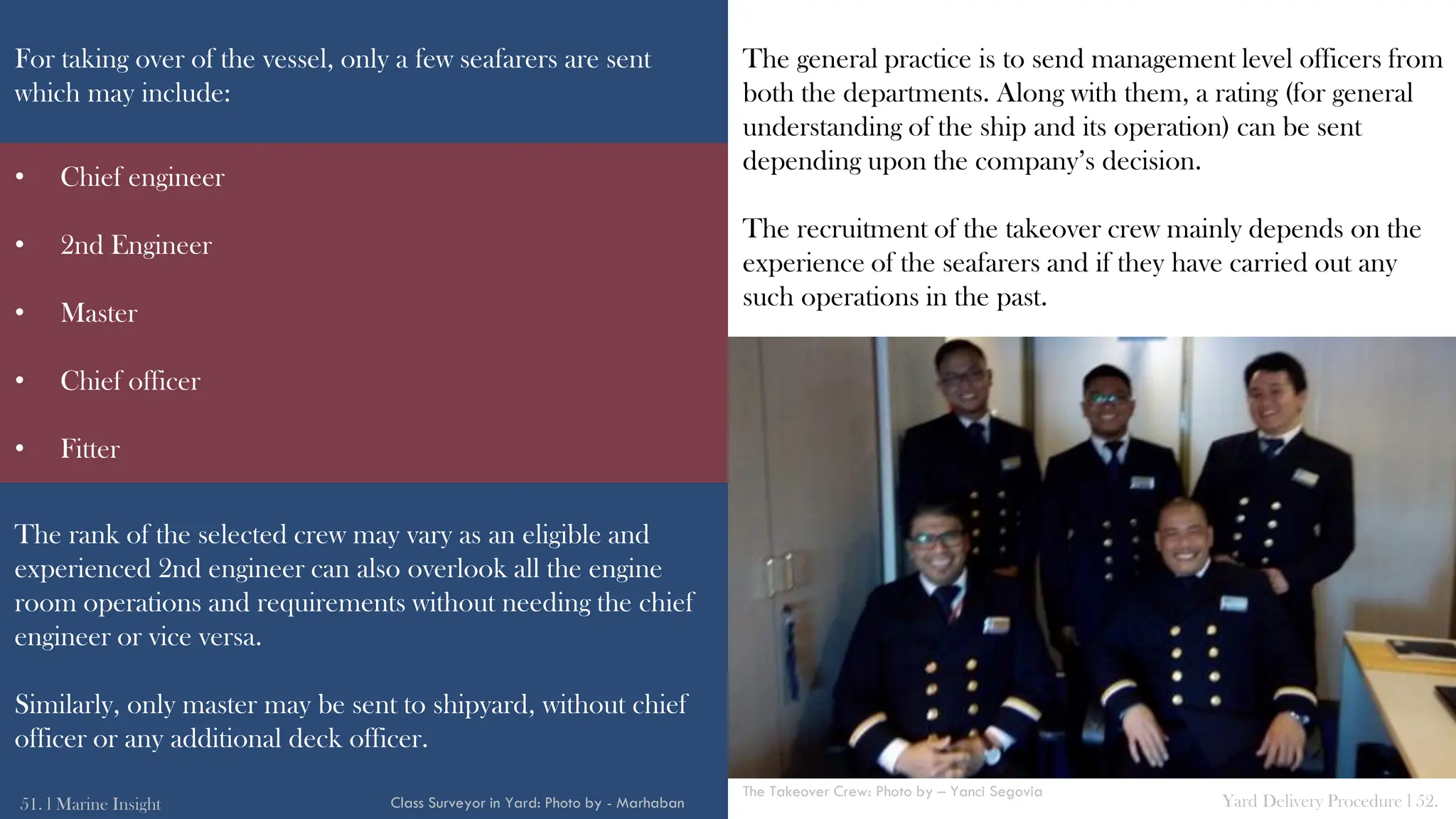 For taking over of the vessel, only a few seafarers are sent
which may include:
The rank of the selected crew may vary as an eligible and
experienced 2nd engineer can also overlook all the engine
room operations and requirements without needing the chief
engineer or vice versa.
Similarly, only master may be sent to shipyard, without chief
officer or any additional deck officer.
The general practice is to send management level officers from
both the departments. Along with them, a rating (for general
understanding of the ship and its operation) can be sent
depending upon the company’s decision.
The recruitment of the takeover crew mainly depends on the
experience of the seafarers and if they have carried out any
such operations in the past.
51. l Marine Insight Yard Delivery Procedure l 52.
Class Surveyor in Yard: Photo by - Marhaban
• Chief engineer
• 2nd Engineer
• Master
• Chief officer
• Fitter
The Takeover Crew: Photo by – Yanci Segovia
 