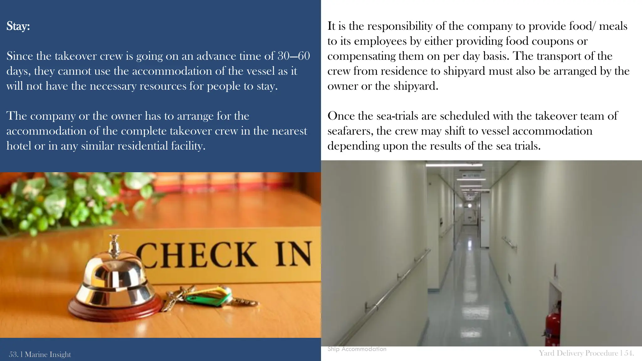 Stay:
Since the takeover crew is going on an advance time of 30—60
days, they cannot use the accommodation of the vessel as it
will not have the necessary resources for people to stay.
The company or the owner has to arrange for the
accommodation of the complete takeover crew in the nearest
hotel or in any similar residential facility.
It is the responsibility of the company to provide food/ meals
to its employees by either providing food coupons or
compensating them on per day basis. The transport of the
crew from residence to shipyard must also be arranged by the
owner or the shipyard.
Once the sea-trials are scheduled with the takeover team of
seafarers, the crew may shift to vessel accommodation
depending upon the results of the sea trials.
53. l Marine Insight Yard Delivery Procedure l 54.
Ship Accommodation
 