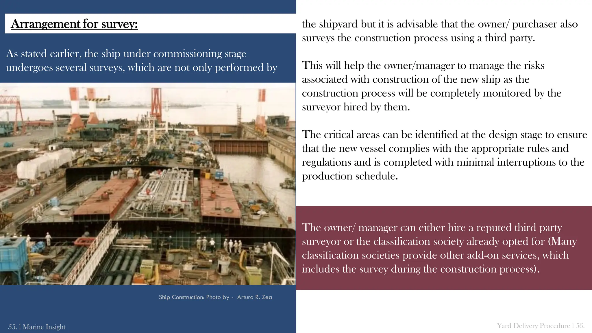As stated earlier, the ship under commissioning stage
undergoes several surveys, which are not only performed by
the shipyard but it is advisable that the owner/ purchaser also
surveys the construction process using a third party.
This will help the owner/manager to manage the risks
associated with construction of the new ship as the
construction process will be completely monitored by the
surveyor hired by them.
The critical areas can be identified at the design stage to ensure
that the new vessel complies with the appropriate rules and
regulations and is completed with minimal interruptions to the
production schedule.
55. l Marine Insight Yard Delivery Procedure l 56.
Ship Construction: Photo by - Arturo R. Zea
The owner/ manager can either hire a reputed third party
surveyor or the classification society already opted for (Many
classification societies provide other add-on services, which
includes the survey during the construction process).
Arrangement for survey:
 