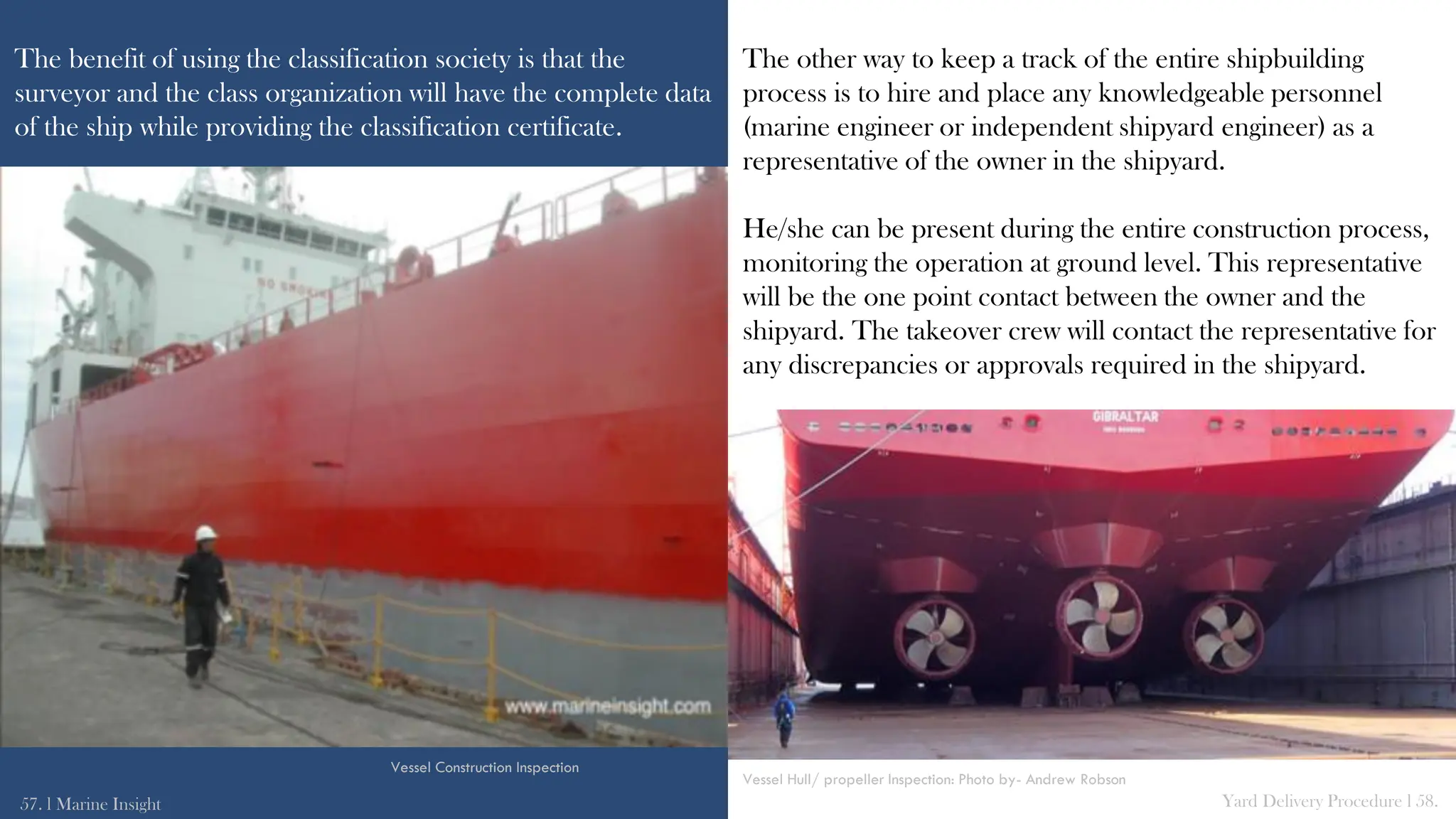 The benefit of using the classification society is that the
surveyor and the class organization will have the complete data
of the ship while providing the classification certificate.
The other way to keep a track of the entire shipbuilding
process is to hire and place any knowledgeable personnel
(marine engineer or independent shipyard engineer) as a
representative of the owner in the shipyard.
He/she can be present during the entire construction process,
monitoring the operation at ground level. This representative
will be the one point contact between the owner and the
shipyard. The takeover crew will contact the representative for
any discrepancies or approvals required in the shipyard.
57. l Marine Insight Yard Delivery Procedure l 58.
Vessel Construction Inspection
Vessel Hull/ propeller Inspection: Photo by- Andrew Robson
 