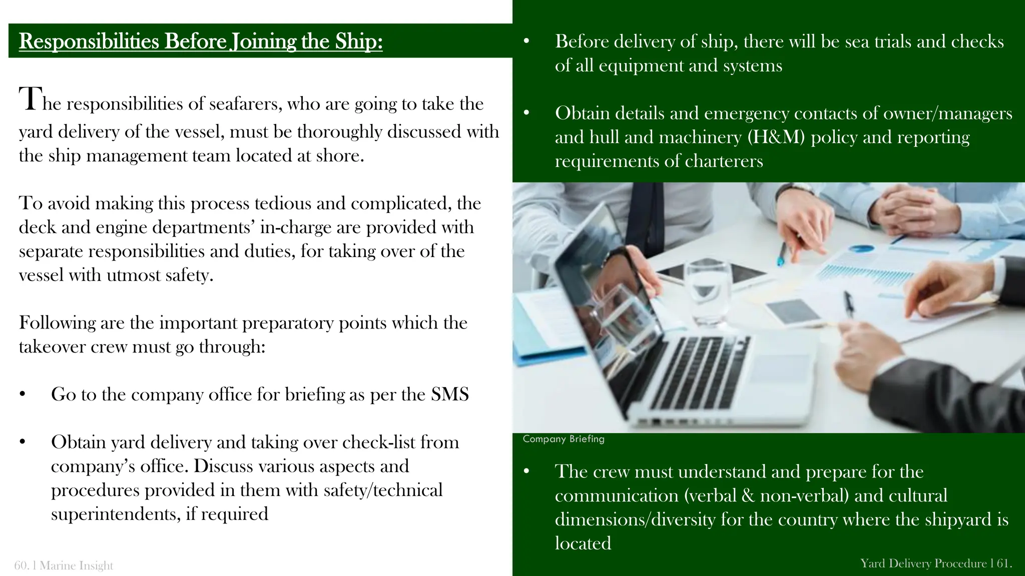 The responsibilities of seafarers, who are going to take the
yard delivery of the vessel, must be thoroughly discussed with
the ship management team located at shore.
To avoid making this process tedious and complicated, the
deck and engine departments’ in-charge are provided with
separate responsibilities and duties, for taking over of the
vessel with utmost safety.
Following are the important preparatory points which the
takeover crew must go through:
• Go to the company office for briefing as per the SMS
• Obtain yard delivery and taking over check-list from
company’s office. Discuss various aspects and
procedures provided in them with safety/technical
superintendents, if required
Responsibilities Before Joining the Ship: • Before delivery of ship, there will be sea trials and checks
of all equipment and systems
• Obtain details and emergency contacts of owner/managers
and hull and machinery (H&M) policy and reporting
requirements of charterers
• The crew must understand and prepare for the
communication (verbal & non-verbal) and cultural
dimensions/diversity for the country where the shipyard is
located
60. l Marine Insight Yard Delivery Procedure l 61.
Company Briefing
 