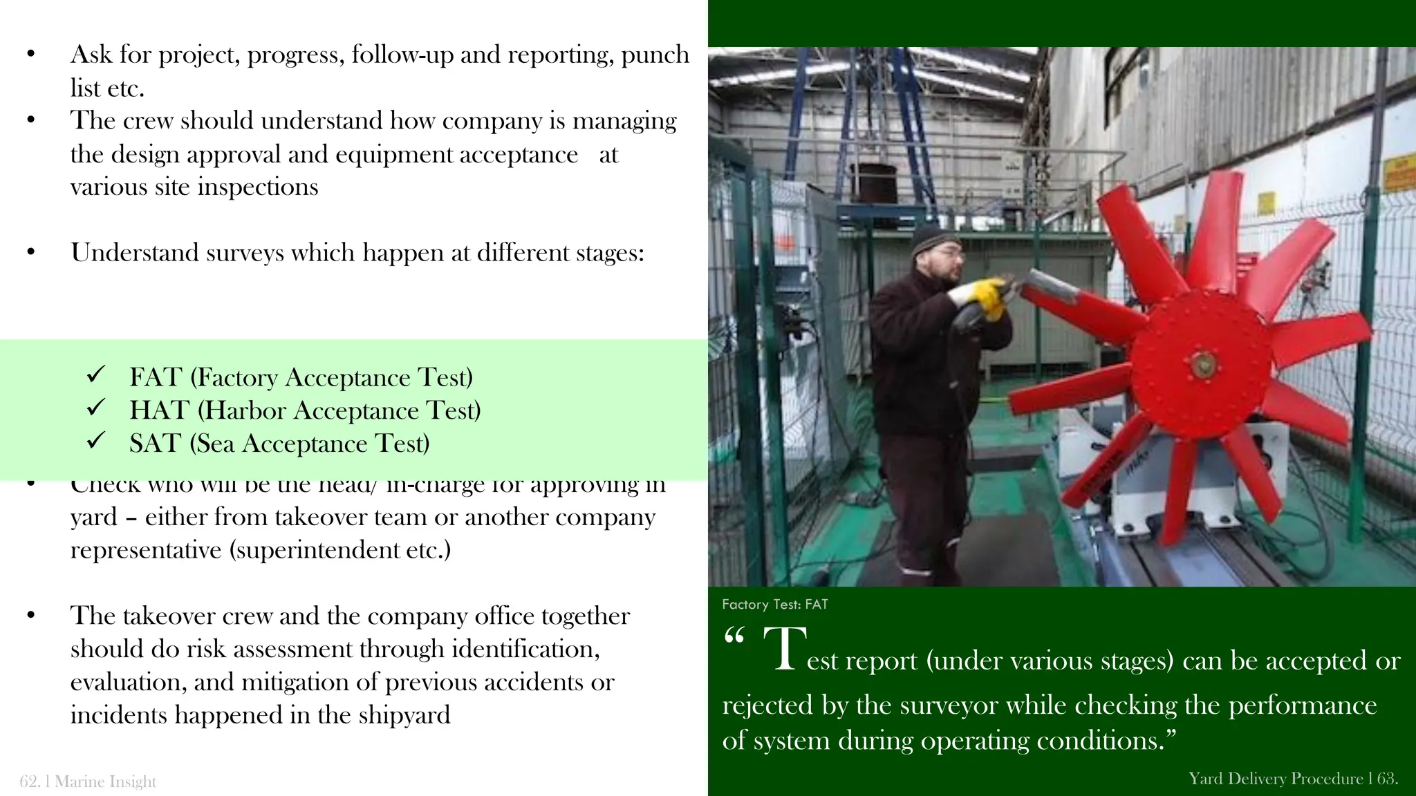 • Ask for project, progress, follow-up and reporting, punch
list etc.
• The crew should understand how company is managing
the design approval and equipment acceptance at
various site inspections
• Understand surveys which happen at different stages:
• Check who will be the head/ in-charge for approving in
yard – either from takeover team or another company
representative (superintendent etc.)
• The takeover crew and the company office together
should do risk assessment through identification,
evaluation, and mitigation of previous accidents or
incidents happened in the shipyard
“ Test report (under various stages) can be accepted or
rejected by the surveyor while checking the performance
of system during operating conditions.”
62. l Marine Insight Yard Delivery Procedure l 63.
 FAT (Factory Acceptance Test)
 HAT (Harbor Acceptance Test)
 SAT (Sea Acceptance Test)
Factory Test: FAT
 