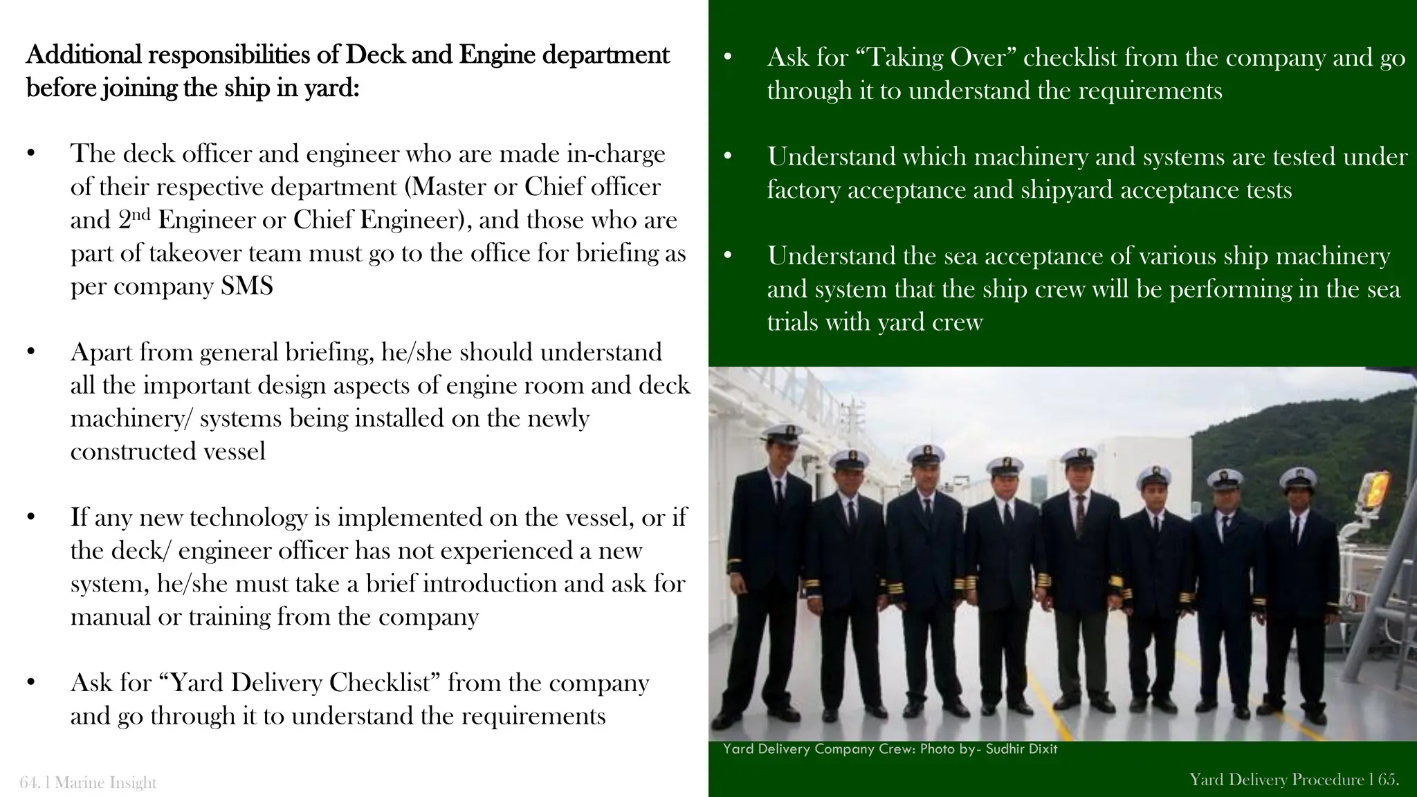 Additional responsibilities of Deck and Engine department
before joining the ship in yard:
• The deck officer and engineer who are made in-charge
of their respective department (Master or Chief officer
and 2nd Engineer or Chief Engineer), and those who are
part of takeover team must go to the office for briefing as
per company SMS
• Apart from general briefing, he/she should understand
all the important design aspects of engine room and deck
machinery/ systems being installed on the newly
constructed vessel
• If any new technology is implemented on the vessel, or if
the deck/ engineer officer has not experienced a new
system, he/she must take a brief introduction and ask for
manual or training from the company
• Ask for “Yard Delivery Checklist” from the company
and go through it to understand the requirements
• Ask for “Taking Over” checklist from the company and go
through it to understand the requirements
• Understand which machinery and systems are tested under
factory acceptance and shipyard acceptance tests
• Understand the sea acceptance of various ship machinery
and system that the ship crew will be performing in the sea
trials with yard crew
64. l Marine Insight Yard Delivery Procedure l 65.
Yard Delivery Company Crew: Photo by- Sudhir Dixit
 