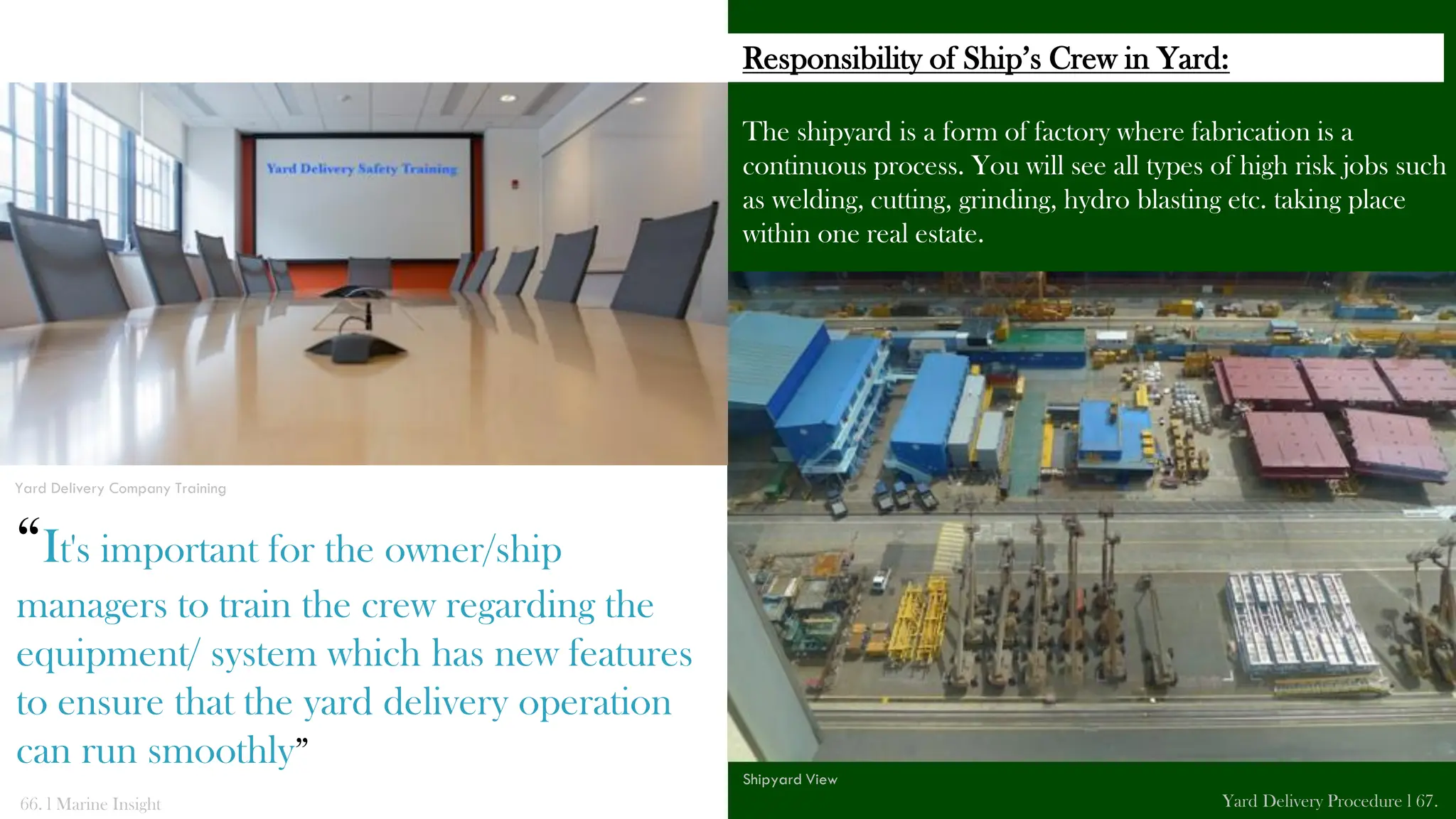 The shipyard is a form of factory where fabrication is a
continuous process. You will see all types of high risk jobs such
as welding, cutting, grinding, hydro blasting etc. taking place
within one real estate.
66. l Marine Insight Yard Delivery Procedure l 67.
Shipyard View
Responsibility of Ship’s Crew in Yard:
Yard Delivery Company Training
“It's important for the owner/ship
managers to train the crew regarding the
equipment/ system which has new features
to ensure that the yard delivery operation
can run smoothly”
 