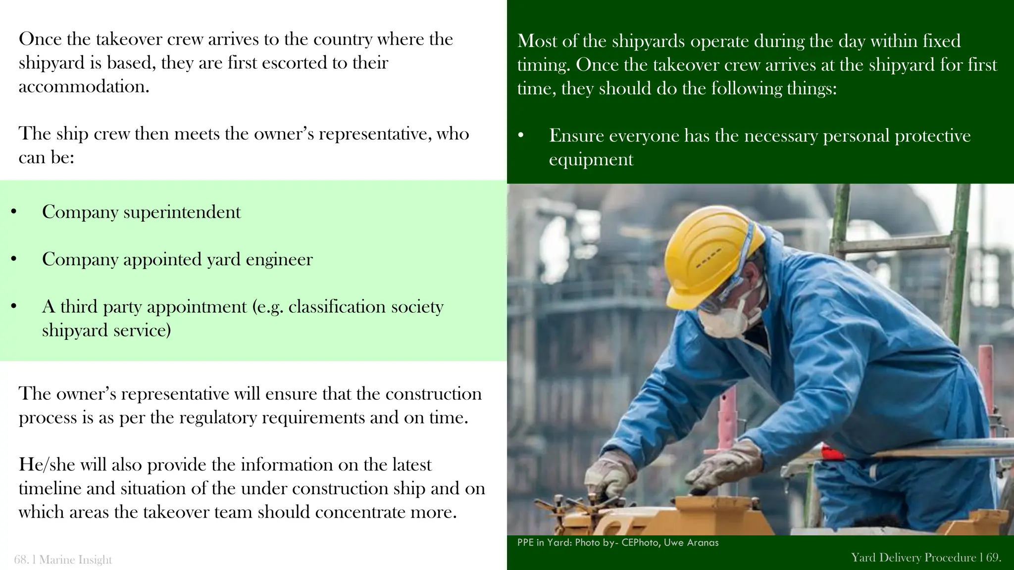 Once the takeover crew arrives to the country where the
shipyard is based, they are first escorted to their
accommodation.
The ship crew then meets the owner’s representative, who
can be:
The owner’s representative will ensure that the construction
process is as per the regulatory requirements and on time.
He/she will also provide the information on the latest
timeline and situation of the under construction ship and on
which areas the takeover team should concentrate more.
Most of the shipyards operate during the day within fixed
timing. Once the takeover crew arrives at the shipyard for first
time, they should do the following things:
• Ensure everyone has the necessary personal protective
equipment
68. l Marine Insight Yard Delivery Procedure l 69.
• Company superintendent
• Company appointed yard engineer
• A third party appointment (e.g. classification society
shipyard service)
PPE in Yard: Photo by- CEPhoto, Uwe Aranas
 