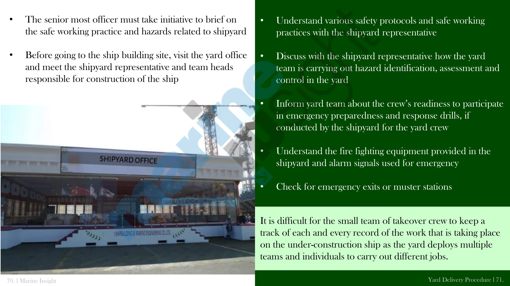 • The senior most officer must take initiative to brief on
the safe working practice and hazards related to shipyard
• Before going to the ship building site, visit the yard office
and meet the shipyard representative and team heads
responsible for construction of the ship
• Understand various safety protocols and safe working
practices with the shipyard representative
• Discuss with the shipyard representative how the yard
team is carrying out hazard identification, assessment and
control in the yard
• Inform yard team about the crew’s readiness to participate
in emergency preparedness and response drills, if
conducted by the shipyard for the yard crew
• Understand the fire fighting equipment provided in the
shipyard and alarm signals used for emergency
• Check for emergency exits or muster stations
70. l Marine Insight Yard Delivery Procedure l 71.
Yard Office
It is difficult for the small team of takeover crew to keep a
track of each and every record of the work that is taking place
on the under-construction ship as the yard deploys multiple
teams and individuals to carry out different jobs.
 
