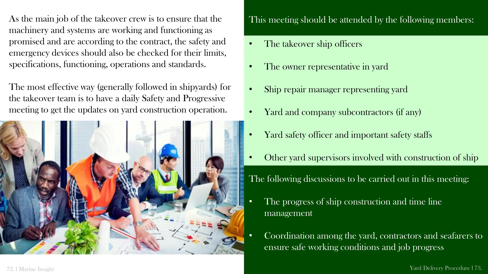 As the main job of the takeover crew is to ensure that the
machinery and systems are working and functioning as
promised and are according to the contract, the safety and
emergency devices should also be checked for their limits,
specifications, functioning, operations and standards.
The most effective way (generally followed in shipyards) for
the takeover team is to have a daily Safety and Progressive
meeting to get the updates on yard construction operation.
This meeting should be attended by the following members:
The following discussions to be carried out in this meeting:
• The progress of ship construction and time line
management
• Coordination among the yard, contractors and seafarers to
ensure safe working conditions and job progress
72. l Marine Insight Yard Delivery Procedure l 73.
• The takeover ship officers
• The owner representative in yard
• Ship repair manager representing yard
• Yard and company subcontractors (if any)
• Yard safety officer and important safety staffs
• Other yard supervisors involved with construction of ship
 