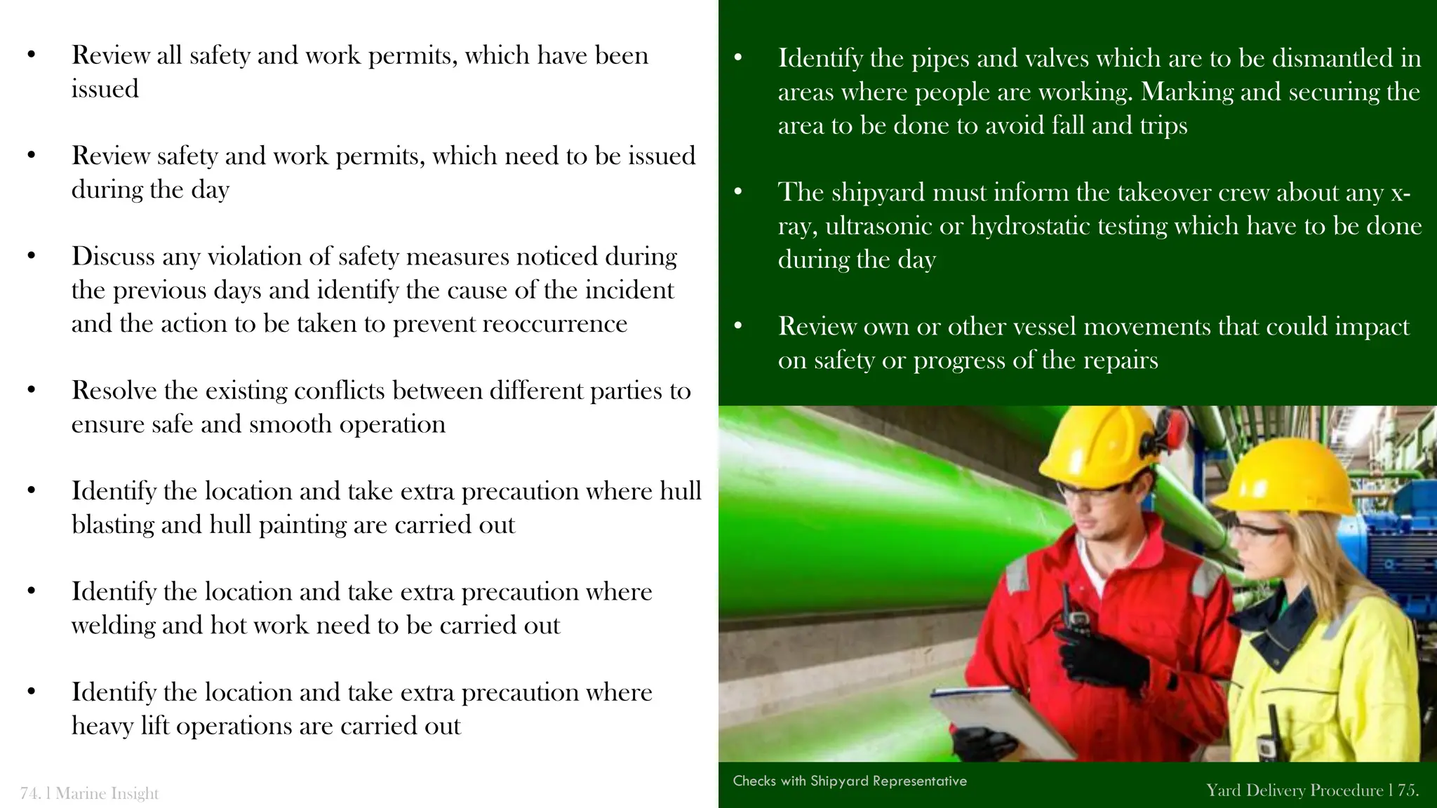 • Review all safety and work permits, which have been
issued
• Review safety and work permits, which need to be issued
during the day
• Discuss any violation of safety measures noticed during
the previous days and identify the cause of the incident
and the action to be taken to prevent reoccurrence
• Resolve the existing conflicts between different parties to
ensure safe and smooth operation
• Identify the location and take extra precaution where hull
blasting and hull painting are carried out
• Identify the location and take extra precaution where
welding and hot work need to be carried out
• Identify the location and take extra precaution where
heavy lift operations are carried out
• Identify the pipes and valves which are to be dismantled in
areas where people are working. Marking and securing the
area to be done to avoid fall and trips
• The shipyard must inform the takeover crew about any x-
ray, ultrasonic or hydrostatic testing which have to be done
during the day
• Review own or other vessel movements that could impact
on safety or progress of the repairs
• Review all systems and equipment tests and coordinate
74. l Marine Insight Yard Delivery Procedure l 75.
Checks with Shipyard Representative
 