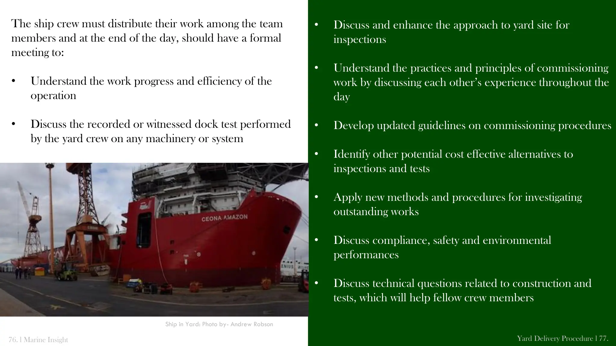 The ship crew must distribute their work among the team
members and at the end of the day, should have a formal
meeting to:
• Understand the work progress and efficiency of the
operation
• Discuss the recorded or witnessed dock test performed
by the yard crew on any machinery or system
• Discuss and enhance the approach to yard site for
inspections
• Understand the practices and principles of commissioning
work by discussing each other’s experience throughout the
day
• Develop updated guidelines on commissioning procedures
• Identify other potential cost effective alternatives to
inspections and tests
• Apply new methods and procedures for investigating
outstanding works
• Discuss compliance, safety and environmental
performances
• Discuss technical questions related to construction and
tests, which will help fellow crew members
76. l Marine Insight Yard Delivery Procedure l 77.
Ship in Yard: Photo by- Andrew Robson
 
