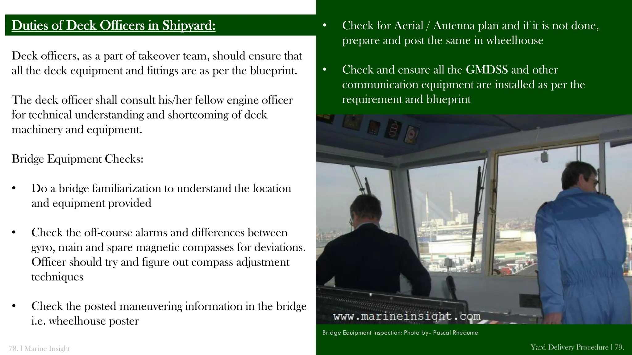 Deck officers, as a part of takeover team, should ensure that
all the deck equipment and fittings are as per the blueprint.
The deck officer shall consult his/her fellow engine officer
for technical understanding and shortcoming of deck
machinery and equipment.
Bridge Equipment Checks:
• Do a bridge familiarization to understand the location
and equipment provided
• Check the off-course alarms and differences between
gyro, main and spare magnetic compasses for deviations.
Officer should try and figure out compass adjustment
techniques
• Check the posted maneuvering information in the bridge
i.e. wheelhouse poster
Duties of Deck Officers in Shipyard: • Check for Aerial / Antenna plan and if it is not done,
prepare and post the same in wheelhouse
• Check and ensure all the GMDSS and other
communication equipment are installed as per the
requirement and blueprint
78. l Marine Insight Yard Delivery Procedure l 79.
Bridge Equipment Inspection: Photo by- Pascal Rheaume
 