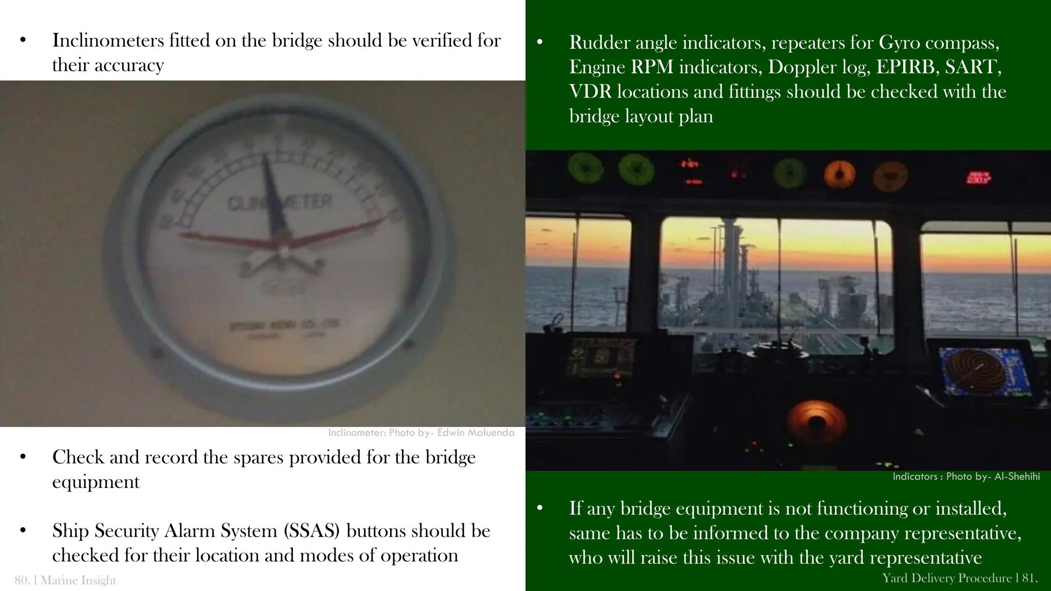 • Inclinometers fitted on the bridge should be verified for
their accuracy
• Check and record the spares provided for the bridge
equipment
• Ship Security Alarm System (SSAS) buttons should be
checked for their location and modes of operation
• Rudder angle indicators, repeaters for Gyro compass,
Engine RPM indicators, Doppler log, EPIRB, SART,
VDR locations and fittings should be checked with the
bridge layout plan
• If any bridge equipment is not functioning or installed,
same has to be informed to the company representative,
who will raise this issue with the yard representative
80. l Marine Insight Yard Delivery Procedure l 81.
Inclinometer: Photo by- Edwin Maluenda
Indicators : Photo by- Al-Shehihi
 