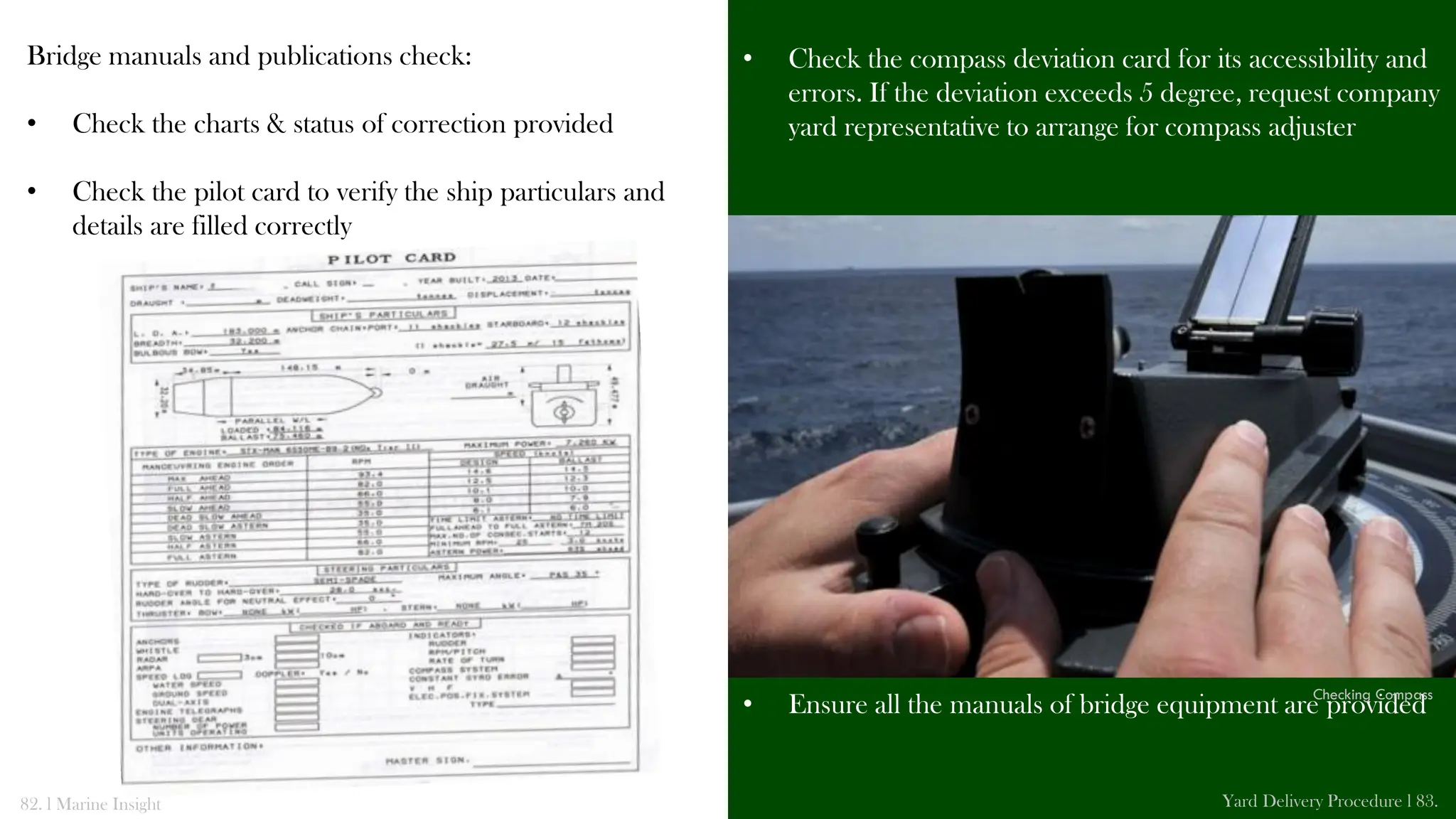 Bridge manuals and publications check:
• Check the charts & status of correction provided
• Check the pilot card to verify the ship particulars and
details are filled correctly
• Check the compass deviation card for its accessibility and
errors. If the deviation exceeds 5 degree, request company
yard representative to arrange for compass adjuster
• Ensure all the manuals of bridge equipment are provided
82. l Marine Insight Yard Delivery Procedure l 83.
Checking Compass
 