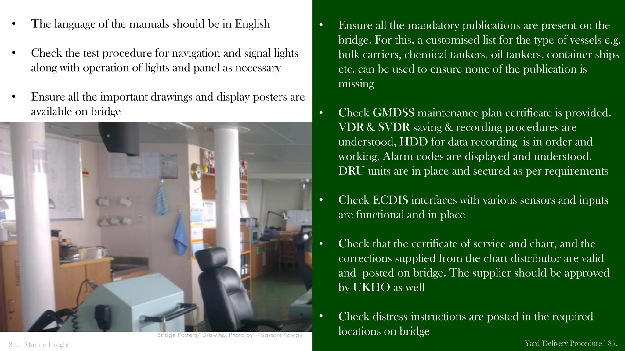 • The language of the manuals should be in English
• Check the test procedure for navigation and signal lights
along with operation of lights and panel as necessary
• Ensure all the important drawings and display posters are
available on bridge
• Ensure all the mandatory publications are present on the
bridge. For this, a customised list for the type of vessels e.g.
bulk carriers, chemical tankers, oil tankers, container ships
etc. can be used to ensure none of the publication is
missing
• Check GMDSS maintenance plan certiﬁcate is provided.
VDR & SVDR saving & recording procedures are
understood, HDD for data recording is in order and
working. Alarm codes are displayed and understood.
DRU units are in place and secured as per requirements
• Check ECDIS interfaces with various sensors and inputs
are functional and in place
• Check that the certificate of service and chart, and the
corrections supplied from the chart distributor are valid
and posted on bridge. The supplier should be approved
by UKHO as well
• Check distress instructions are posted in the required
locations on bridge
84. l Marine Insight Yard Delivery Procedure l 85.
Bridge Posters/ Drawing: Photo by – Bassam Kawgy
 