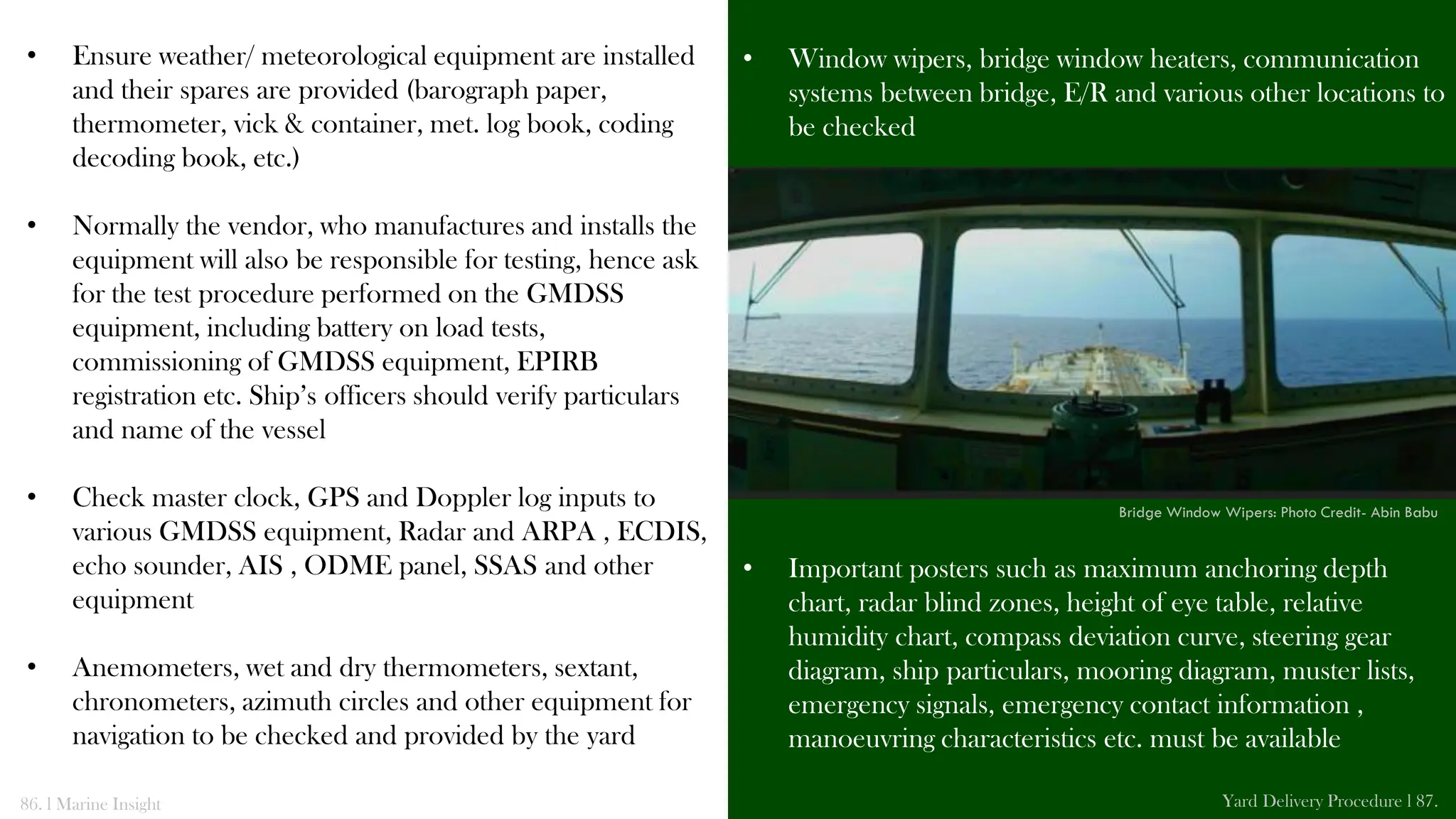 • Ensure weather/ meteorological equipment are installed
and their spares are provided (barograph paper,
thermometer, vick & container, met. log book, coding
decoding book, etc.)
• Normally the vendor, who manufactures and installs the
equipment will also be responsible for testing, hence ask
for the test procedure performed on the GMDSS
equipment, including battery on load tests,
commissioning of GMDSS equipment, EPIRB
registration etc. Ship’s officers should verify particulars
and name of the vessel
• Check master clock, GPS and Doppler log inputs to
various GMDSS equipment, Radar and ARPA , ECDIS,
echo sounder, AIS , ODME panel, SSAS and other
equipment
• Anemometers, wet and dry thermometers, sextant,
chronometers, azimuth circles and other equipment for
navigation to be checked and provided by the yard
• Window wipers, bridge window heaters, communication
systems between bridge, E/R and various other locations to
be checked
• Important posters such as maximum anchoring depth
chart, radar blind zones, height of eye table, relative
humidity chart, compass deviation curve, steering gear
diagram, ship particulars, mooring diagram, muster lists,
emergency signals, emergency contact information ,
manoeuvring characteristics etc. must be available
86. l Marine Insight Yard Delivery Procedure l 87.
Bridge Window Wipers: Photo Credit- Abin Babu
 