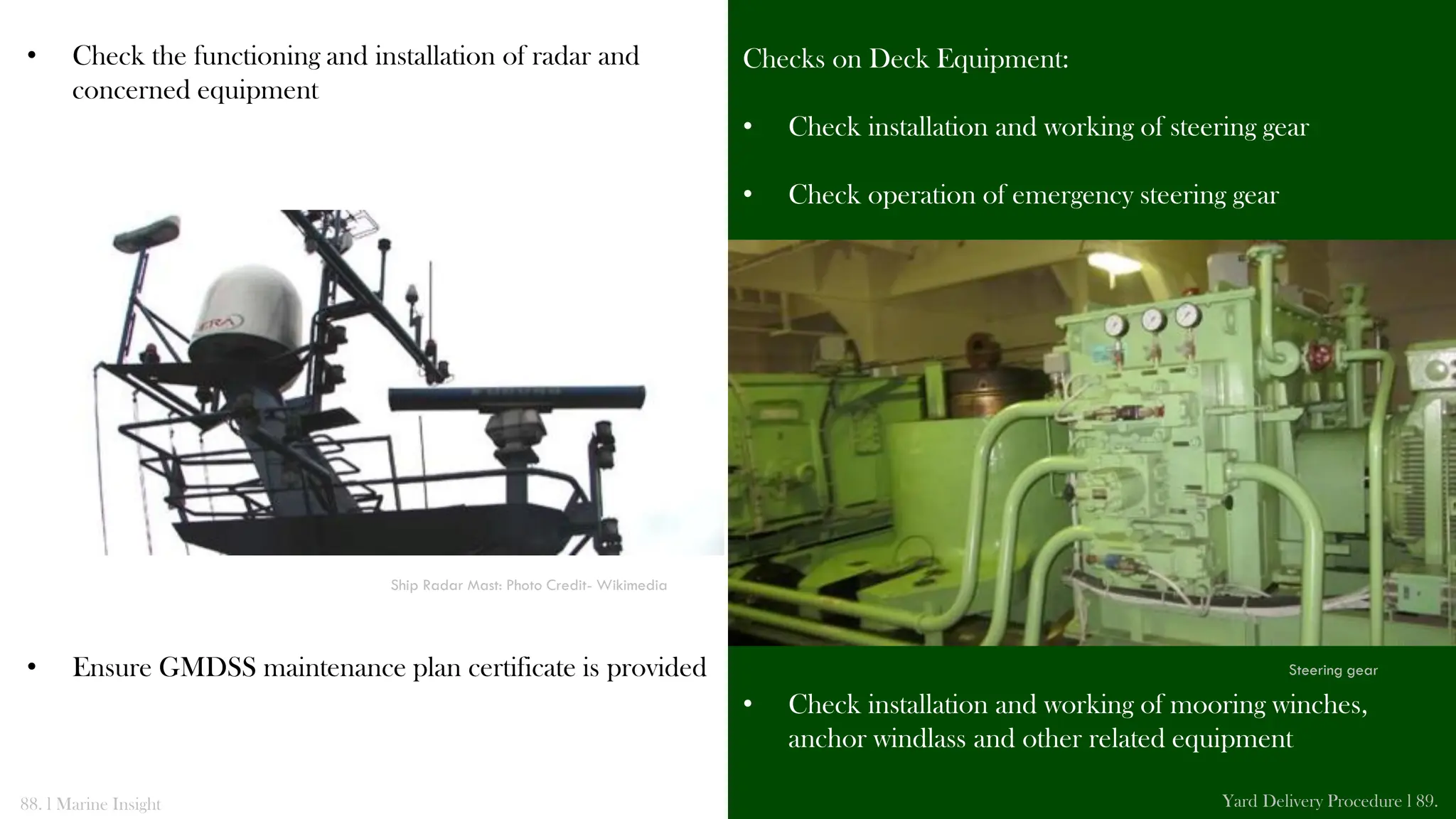 Checks on Deck Equipment:
• Check installation and working of steering gear
• Check operation of emergency steering gear
• Check installation and working of mooring winches,
anchor windlass and other related equipment
• Check the functioning and installation of radar and
concerned equipment
• Ensure GMDSS maintenance plan certificate is provided
88. l Marine Insight Yard Delivery Procedure l 89.
Ship Radar Mast: Photo Credit- Wikimedia
Steering gear
 