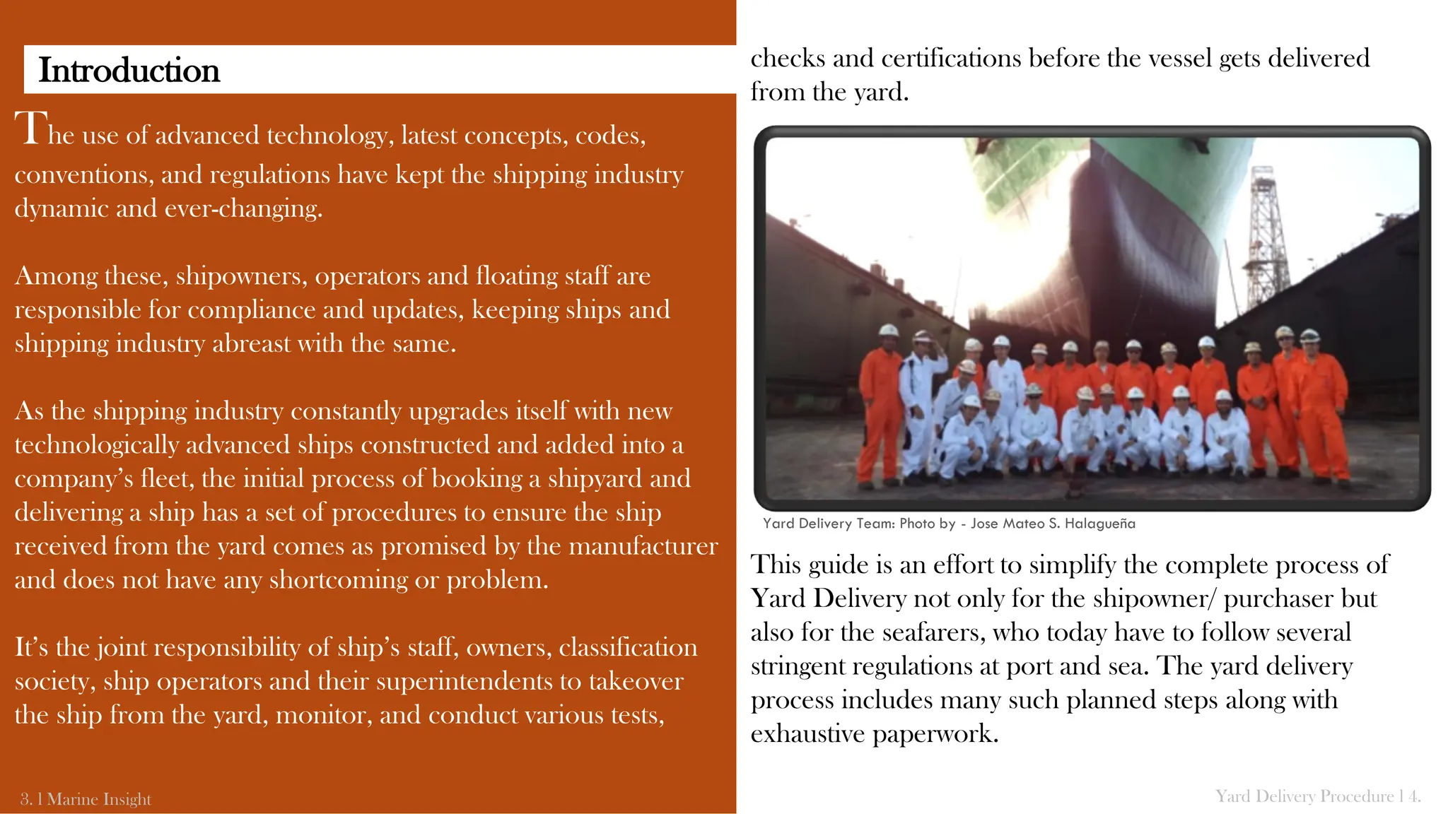 checks and certifications before the vessel gets delivered
from the yard.
This guide is an effort to simplify the complete process of
Yard Delivery not only for the shipowner/ purchaser but
also for the seafarers, who today have to follow several
stringent regulations at port and sea. The yard delivery
process includes many such planned steps along with
exhaustive paperwork.
The use of advanced technology, latest concepts, codes,
conventions, and regulations have kept the shipping industry
dynamic and ever-changing.
Among these, shipowners, operators and floating staff are
responsible for compliance and updates, keeping ships and
shipping industry abreast with the same.
As the shipping industry constantly upgrades itself with new
technologically advanced ships constructed and added into a
company’s fleet, the initial process of booking a shipyard and
delivering a ship has a set of procedures to ensure the ship
received from the yard comes as promised by the manufacturer
and does not have any shortcoming or problem.
It’s the joint responsibility of ship’s staff, owners, classification
society, ship operators and their superintendents to takeover
the ship from the yard, monitor, and conduct various tests,
Yard Delivery Team: Photo by - Jose Mateo S. Halagueña
Yard Delivery Procedure l 4.
3. l Marine Insight
Introduction
 