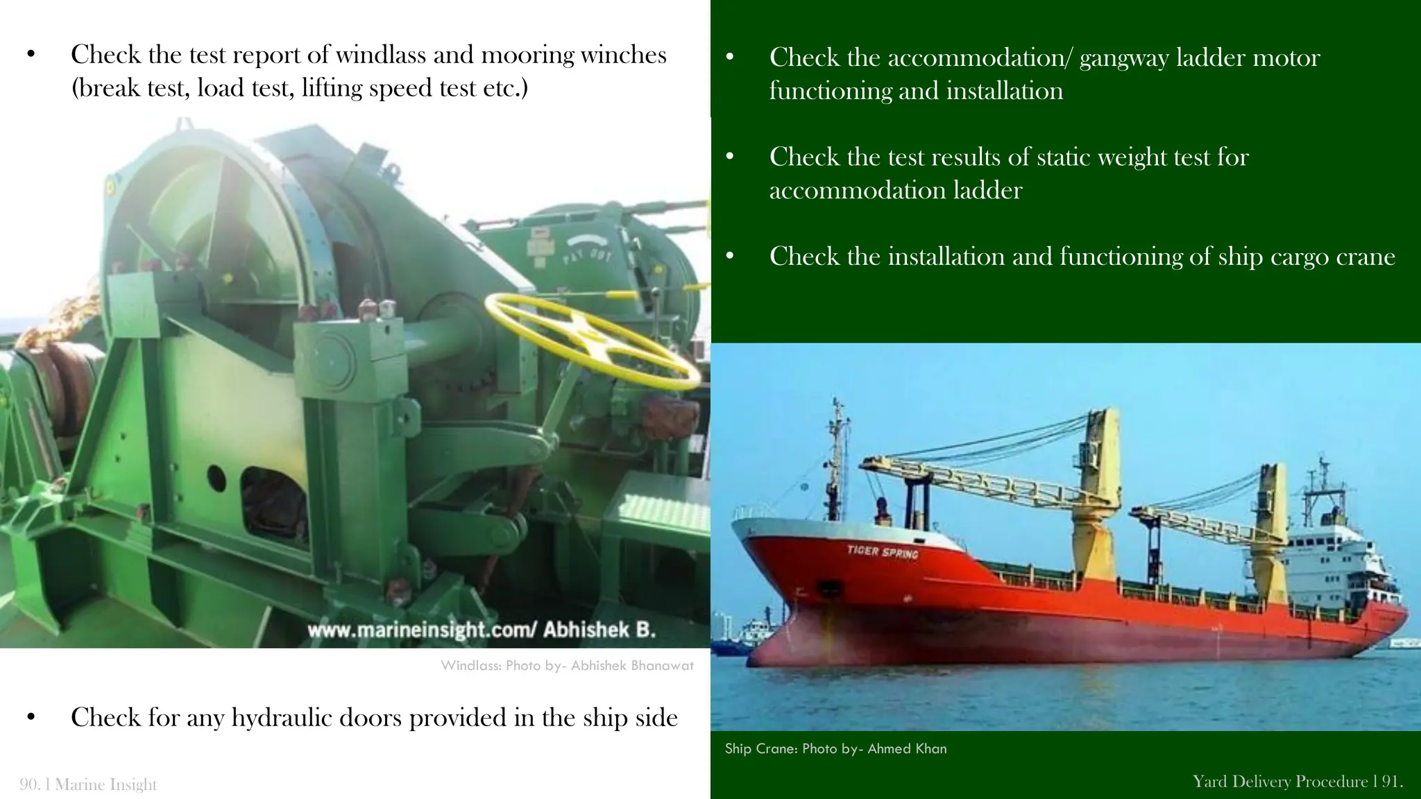 • Check the accommodation/ gangway ladder motor
functioning and installation
• Check the test results of static weight test for
accommodation ladder
• Check the installation and functioning of ship cargo crane
• Check the test report of windlass and mooring winches
(break test, load test, lifting speed test etc.)
• Check for any hydraulic doors provided in the ship side
90. l Marine Insight Yard Delivery Procedure l 91.
Windlass: Photo by- Abhishek Bhanawat
Ship Crane: Photo by- Ahmed Khan
 