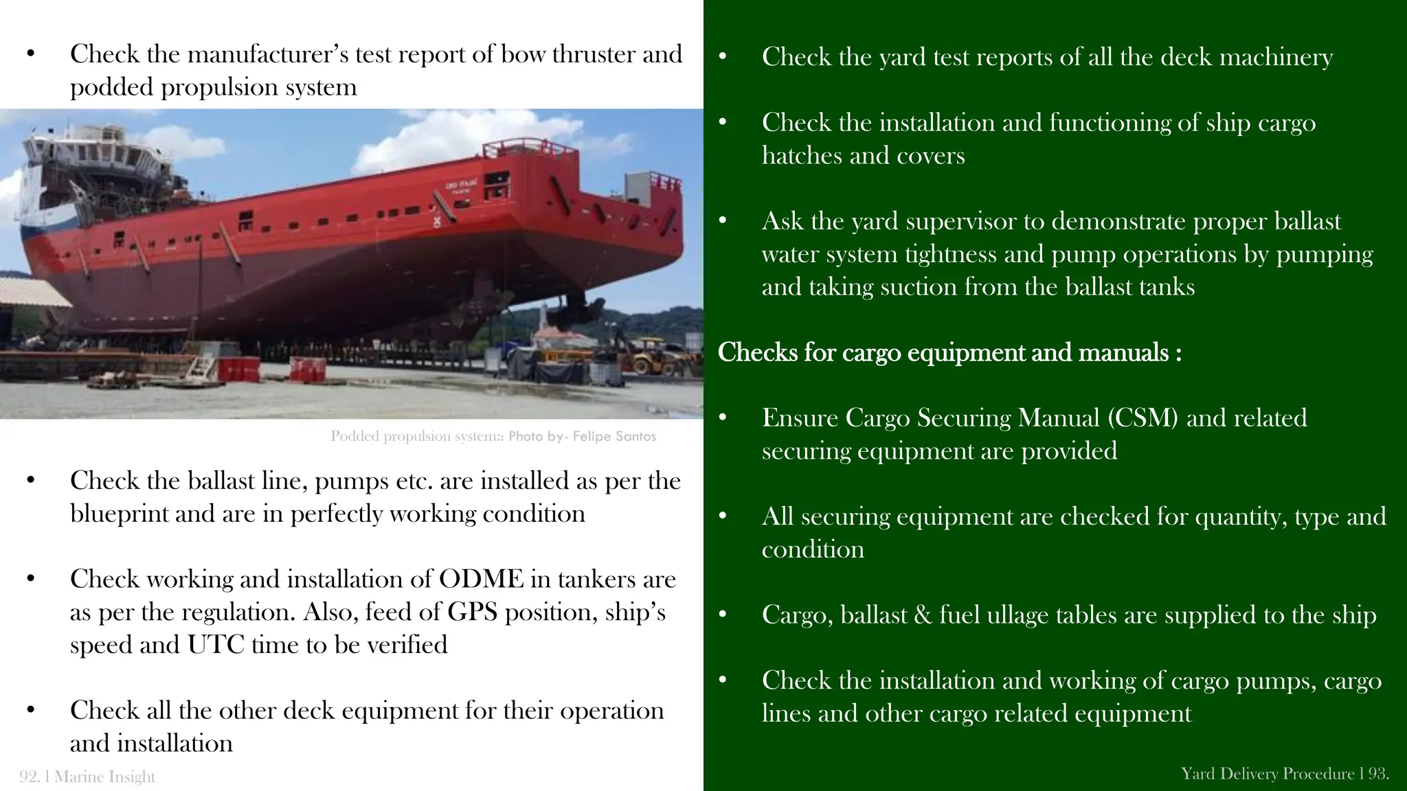 • Check the yard test reports of all the deck machinery
• Check the installation and functioning of ship cargo
hatches and covers
• Ask the yard supervisor to demonstrate proper ballast
water system tightness and pump operations by pumping
and taking suction from the ballast tanks
Checks for cargo equipment and manuals :
• Ensure Cargo Securing Manual (CSM) and related
securing equipment are provided
• All securing equipment are checked for quantity, type and
condition
• Cargo, ballast & fuel ullage tables are supplied to the ship
• Check the installation and working of cargo pumps, cargo
lines and other cargo related equipment
• Check the manufacturer’s test report of bow thruster and
podded propulsion system
• Check the ballast line, pumps etc. are installed as per the
blueprint and are in perfectly working condition
• Check working and installation of ODME in tankers are
as per the regulation. Also, feed of GPS position, ship’s
speed and UTC time to be verified
• Check all the other deck equipment for their operation
and installation
92. l Marine Insight Yard Delivery Procedure l 93.
Podded propulsion system:: Photo by- Felipe Santos
 