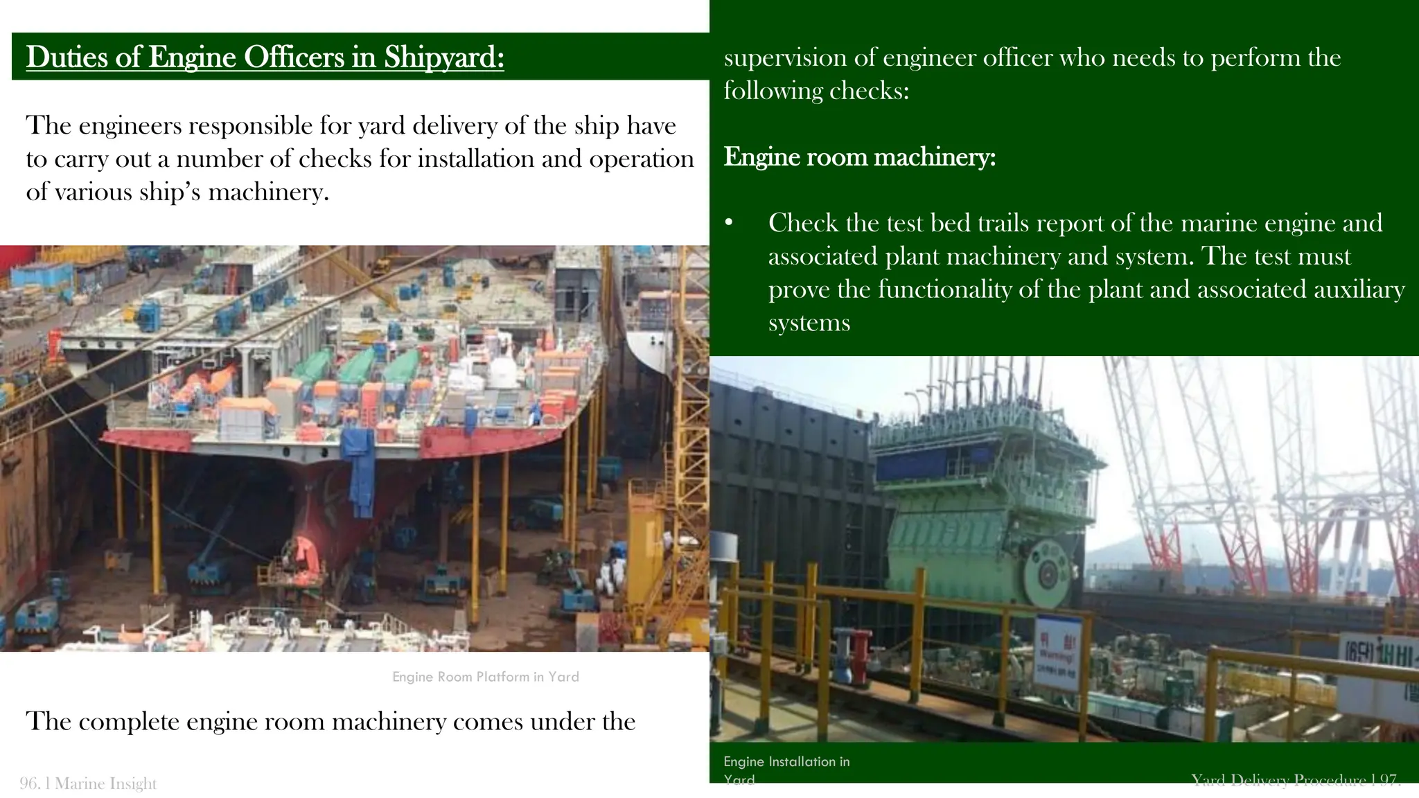 The engineers responsible for yard delivery of the ship have
to carry out a number of checks for installation and operation
of various ship’s machinery.
The complete engine room machinery comes under the
Duties of Engine Officers in Shipyard: supervision of engineer officer who needs to perform the
following checks:
Engine room machinery:
• Check the test bed trails report of the marine engine and
associated plant machinery and system. The test must
prove the functionality of the plant and associated auxiliary
systems
96. l Marine Insight Yard Delivery Procedure l 97.
Engine Installation in
Yard
Engine Room Platform in Yard
 