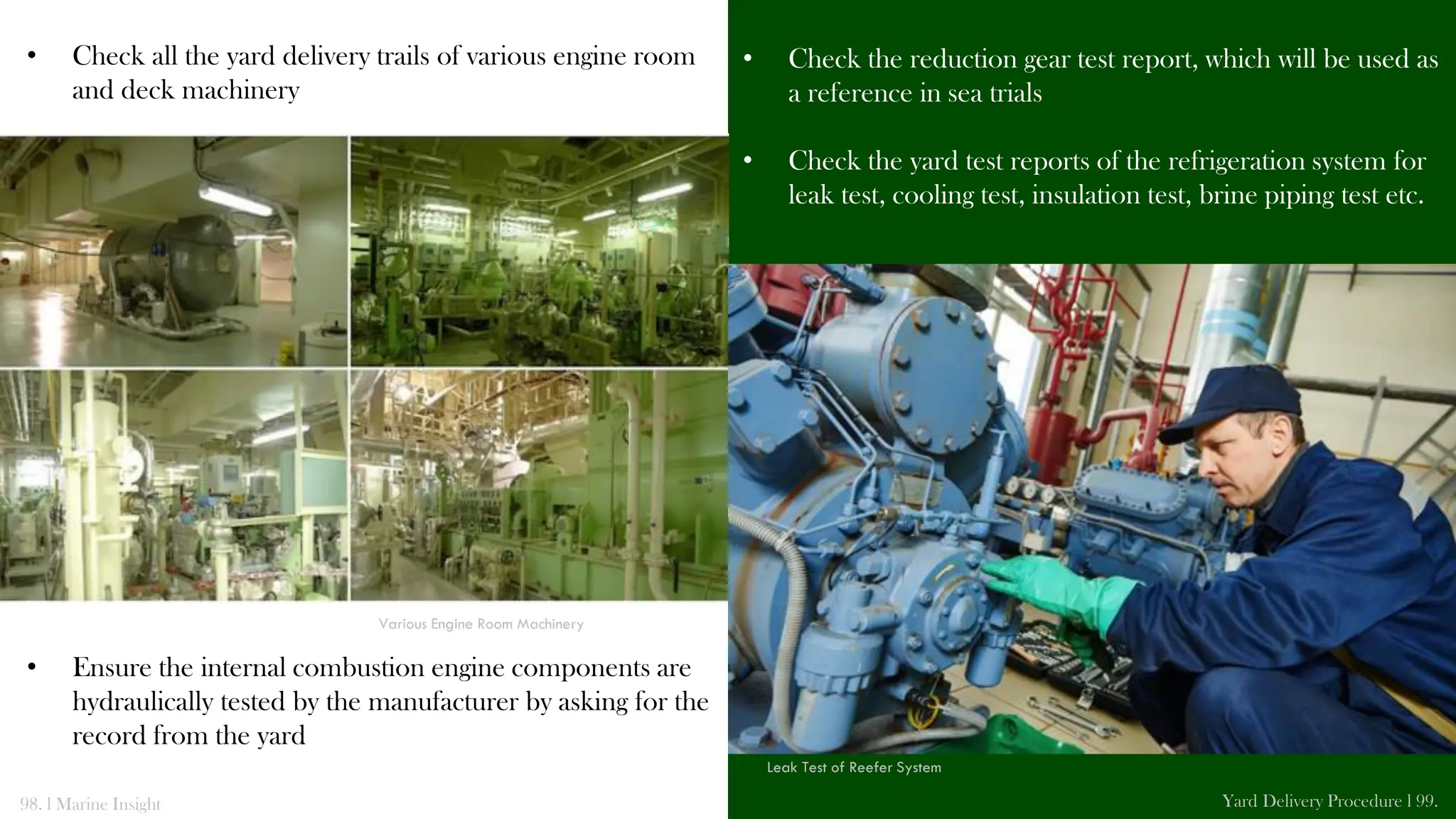 • Check all the yard delivery trails of various engine room
and deck machinery
• Ensure the internal combustion engine components are
hydraulically tested by the manufacturer by asking for the
record from the yard
• Check the reduction gear test report, which will be used as
a reference in sea trials
• Check the yard test reports of the refrigeration system for
leak test, cooling test, insulation test, brine piping test etc.
98. l Marine Insight Yard Delivery Procedure l 99.
Various Engine Room Machinery
Leak Test of Reefer System
 