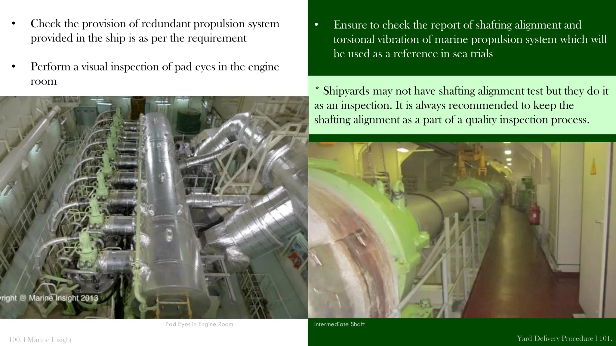 • Check the provision of redundant propulsion system
provided in the ship is as per the requirement
• Perform a visual inspection of pad eyes in the engine
room
• Ensure to check the report of shafting alignment and
torsional vibration of marine propulsion system which will
be used as a reference in sea trials
100. l Marine Insight Yard Delivery Procedure l 101.
* Shipyards may not have shafting alignment test but they do it
as an inspection. It is always recommended to keep the
shafting alignment as a part of a quality inspection process.
Pad Eyes in Engine Room Intermediate Shaft
 