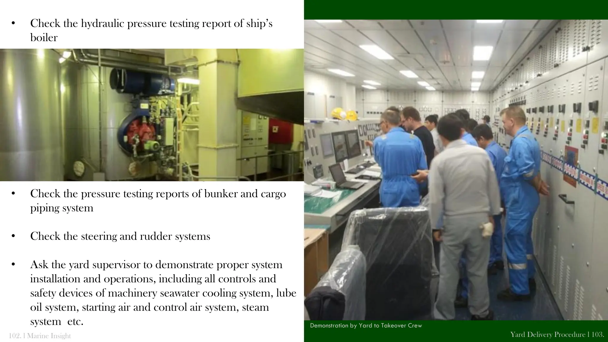 • Check the hydraulic pressure testing report of ship’s
boiler
• Check the pressure testing reports of bunker and cargo
piping system
• Check the steering and rudder systems
• Ask the yard supervisor to demonstrate proper system
installation and operations, including all controls and
safety devices of machinery seawater cooling system, lube
oil system, starting air and control air system, steam
system etc.
102. l Marine Insight Yard Delivery Procedure l 103.
Pad Eyes in Engine Room
Demonstration by Yard to Takeover Crew
 
