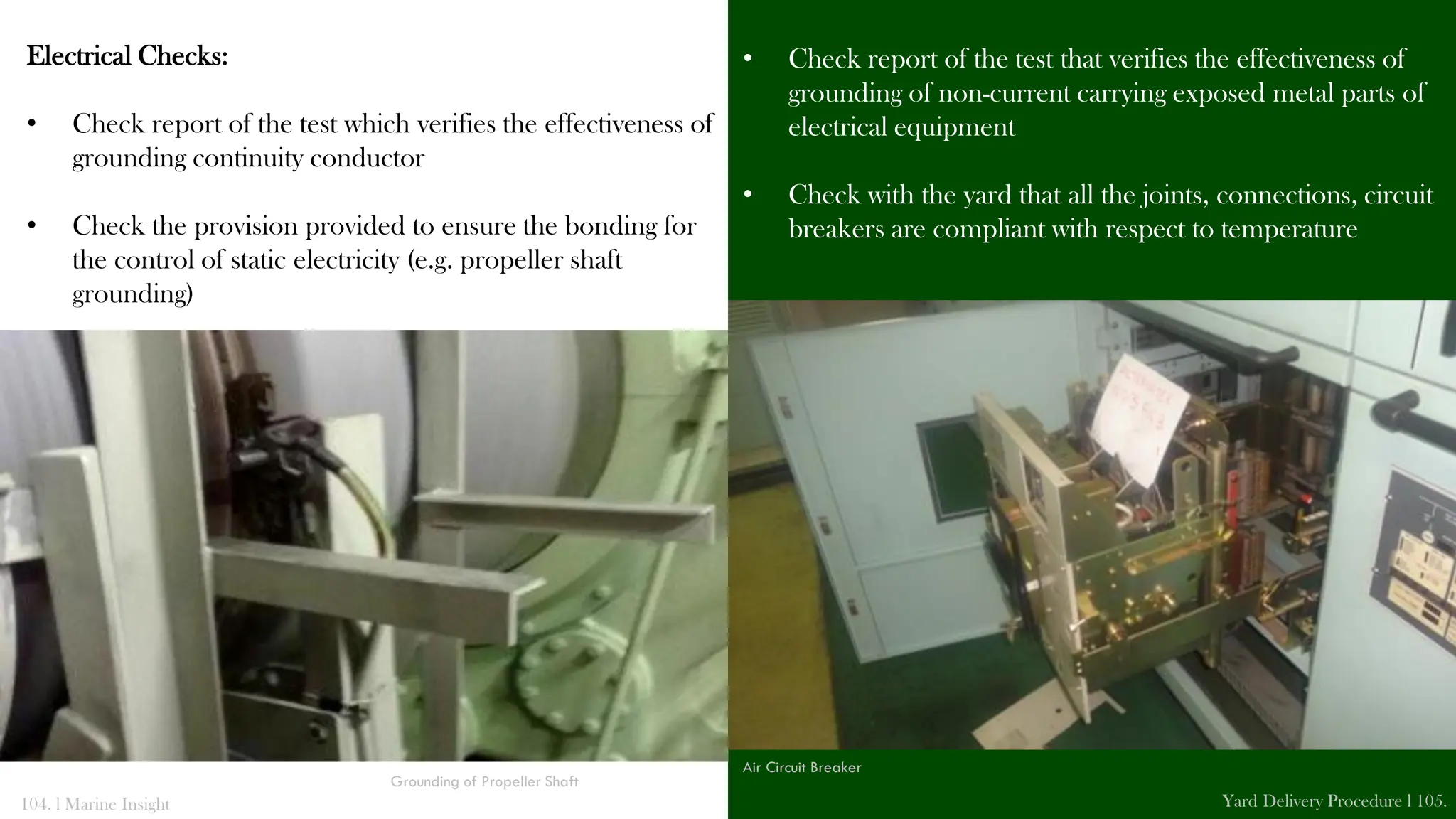 Electrical Checks:
• Check report of the test which verifies the effectiveness of
grounding continuity conductor
• Check the provision provided to ensure the bonding for
the control of static electricity (e.g. propeller shaft
grounding)
• Check report of the test that verifies the effectiveness of
grounding of non-current carrying exposed metal parts of
electrical equipment
• Check with the yard that all the joints, connections, circuit
breakers are compliant with respect to temperature
104. l Marine Insight Yard Delivery Procedure l 105.
Grounding of Propeller Shaft
Air Circuit Breaker
 