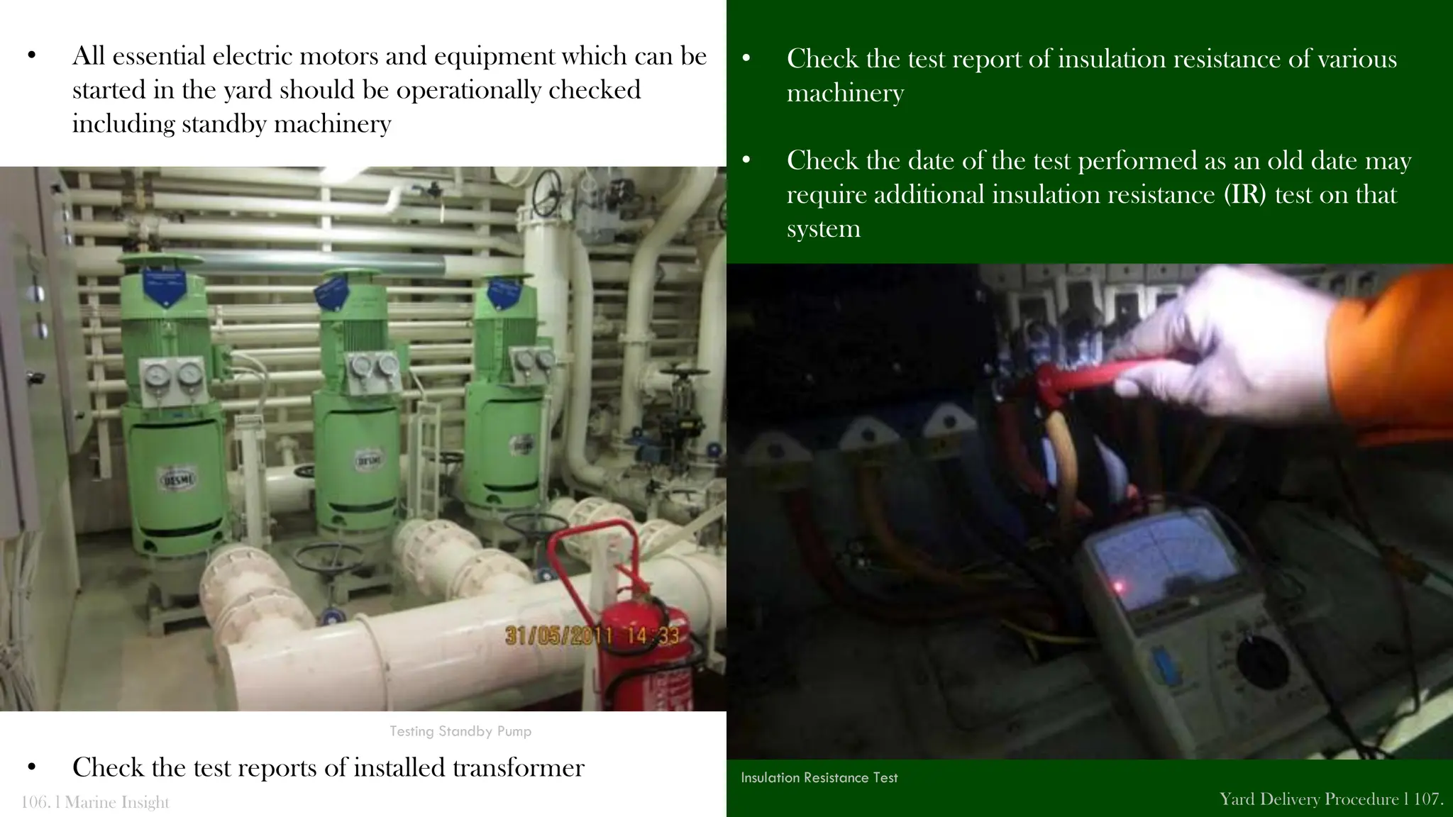 • All essential electric motors and equipment which can be
started in the yard should be operationally checked
including standby machinery
• Check the test reports of installed transformer
• Check the test report of insulation resistance of various
machinery
• Check the date of the test performed as an old date may
require additional insulation resistance (IR) test on that
system
106. l Marine Insight Yard Delivery Procedure l 107.
Testing Standby Pump
Insulation Resistance Test
 