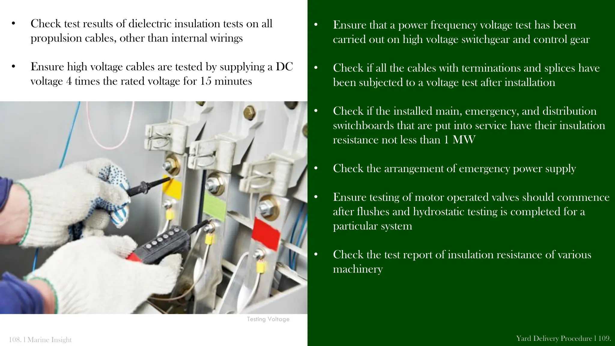 • Check test results of dielectric insulation tests on all
propulsion cables, other than internal wirings
• Ensure high voltage cables are tested by supplying a DC
voltage 4 times the rated voltage for 15 minutes
• Ensure that a power frequency voltage test has been
carried out on high voltage switchgear and control gear
• Check if all the cables with terminations and splices have
been subjected to a voltage test after installation
• Check if the installed main, emergency, and distribution
switchboards that are put into service have their insulation
resistance not less than 1 MW
• Check the arrangement of emergency power supply
• Ensure testing of motor operated valves should commence
after flushes and hydrostatic testing is completed for a
particular system
• Check the test report of insulation resistance of various
machinery
108. l Marine Insight Yard Delivery Procedure l 109.
Testing Standby Pump
Testing Voltage
 
