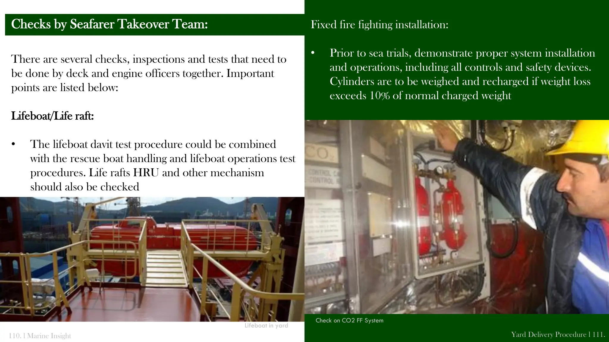 There are several checks, inspections and tests that need to
be done by deck and engine officers together. Important
points are listed below:
Lifeboat/Life raft:
• The lifeboat davit test procedure could be combined
with the rescue boat handling and lifeboat operations test
procedures. Life rafts HRU and other mechanism
should also be checked
Checks by Seafarer Takeover Team: Fixed fire fighting installation:
• Prior to sea trials, demonstrate proper system installation
and operations, including all controls and safety devices.
Cylinders are to be weighed and recharged if weight loss
exceeds 10% of normal charged weight
110. l Marine Insight Yard Delivery Procedure l 111.
Lifeboat in yard
Check on CO2 FF System
 