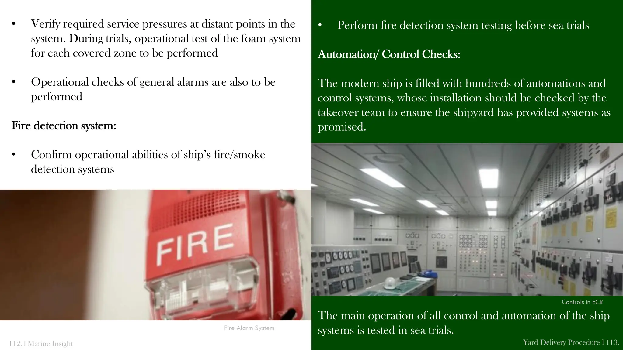 • Verify required service pressures at distant points in the
system. During trials, operational test of the foam system
for each covered zone to be performed
• Operational checks of general alarms are also to be
performed
Fire detection system:
• Confirm operational abilities of ship’s fire/smoke
detection systems
• Perform fire detection system testing before sea trials
Automation/ Control Checks:
The modern ship is filled with hundreds of automations and
control systems, whose installation should be checked by the
takeover team to ensure the shipyard has provided systems as
promised.
The main operation of all control and automation of the ship
systems is tested in sea trials.
112. l Marine Insight Yard Delivery Procedure l 113.
Fire Alarm System
Controls in ECR
 