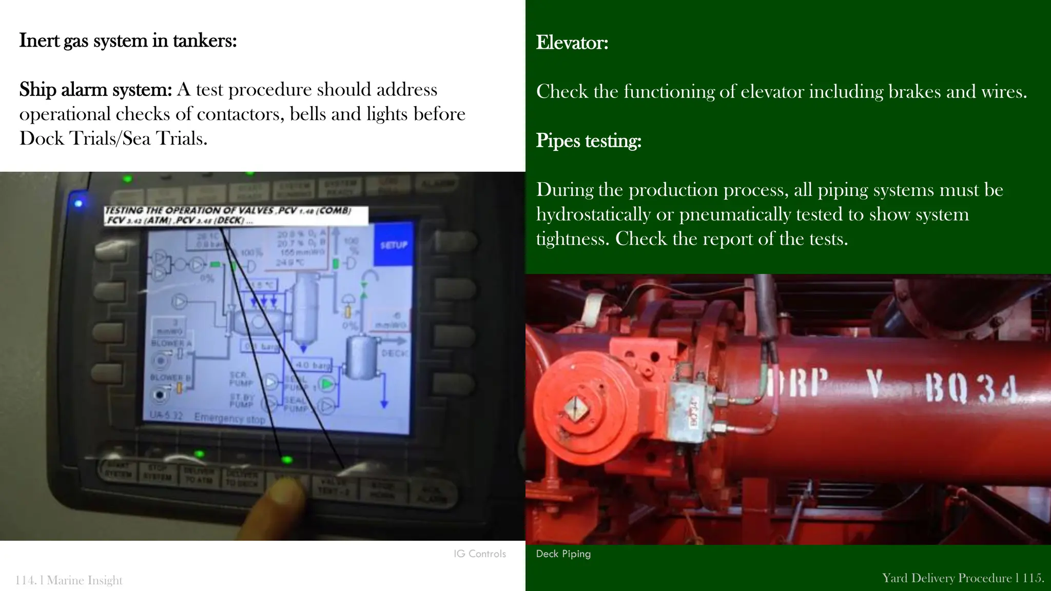 Inert gas system in tankers:
Ship alarm system: A test procedure should address
operational checks of contactors, bells and lights before
Dock Trials/Sea Trials.
Elevator:
Check the functioning of elevator including brakes and wires.
Pipes testing:
During the production process, all piping systems must be
hydrostatically or pneumatically tested to show system
tightness. Check the report of the tests.
114. l Marine Insight Yard Delivery Procedure l 115.
IG Controls Deck Piping
 