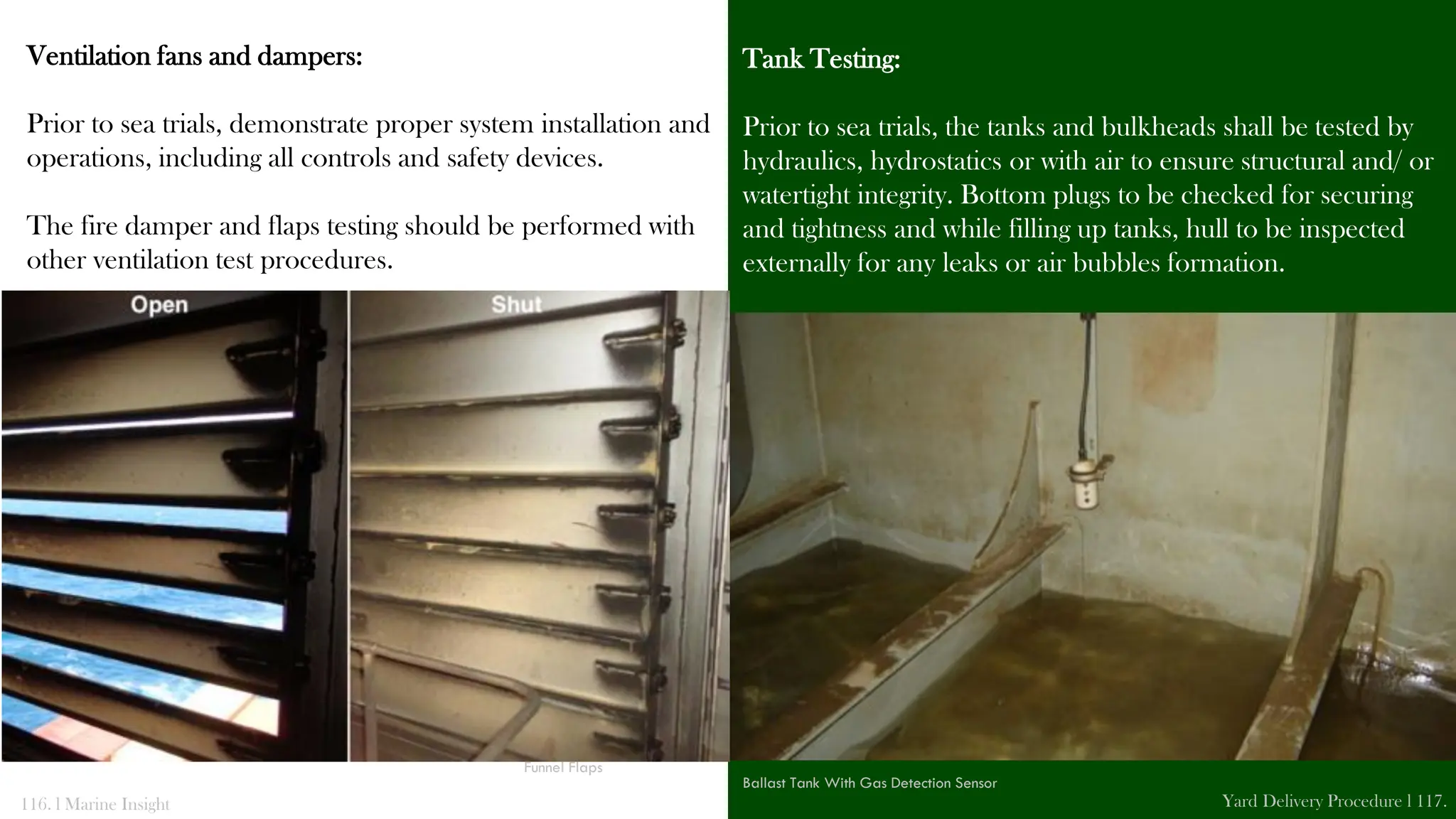 Ventilation fans and dampers:
Prior to sea trials, demonstrate proper system installation and
operations, including all controls and safety devices.
The fire damper and flaps testing should be performed with
other ventilation test procedures.
Tank Testing:
Prior to sea trials, the tanks and bulkheads shall be tested by
hydraulics, hydrostatics or with air to ensure structural and/ or
watertight integrity. Bottom plugs to be checked for securing
and tightness and while filling up tanks, hull to be inspected
externally for any leaks or air bubbles formation.
116. l Marine Insight Yard Delivery Procedure l 117.
Funnel Flaps
Ballast Tank With Gas Detection Sensor
 