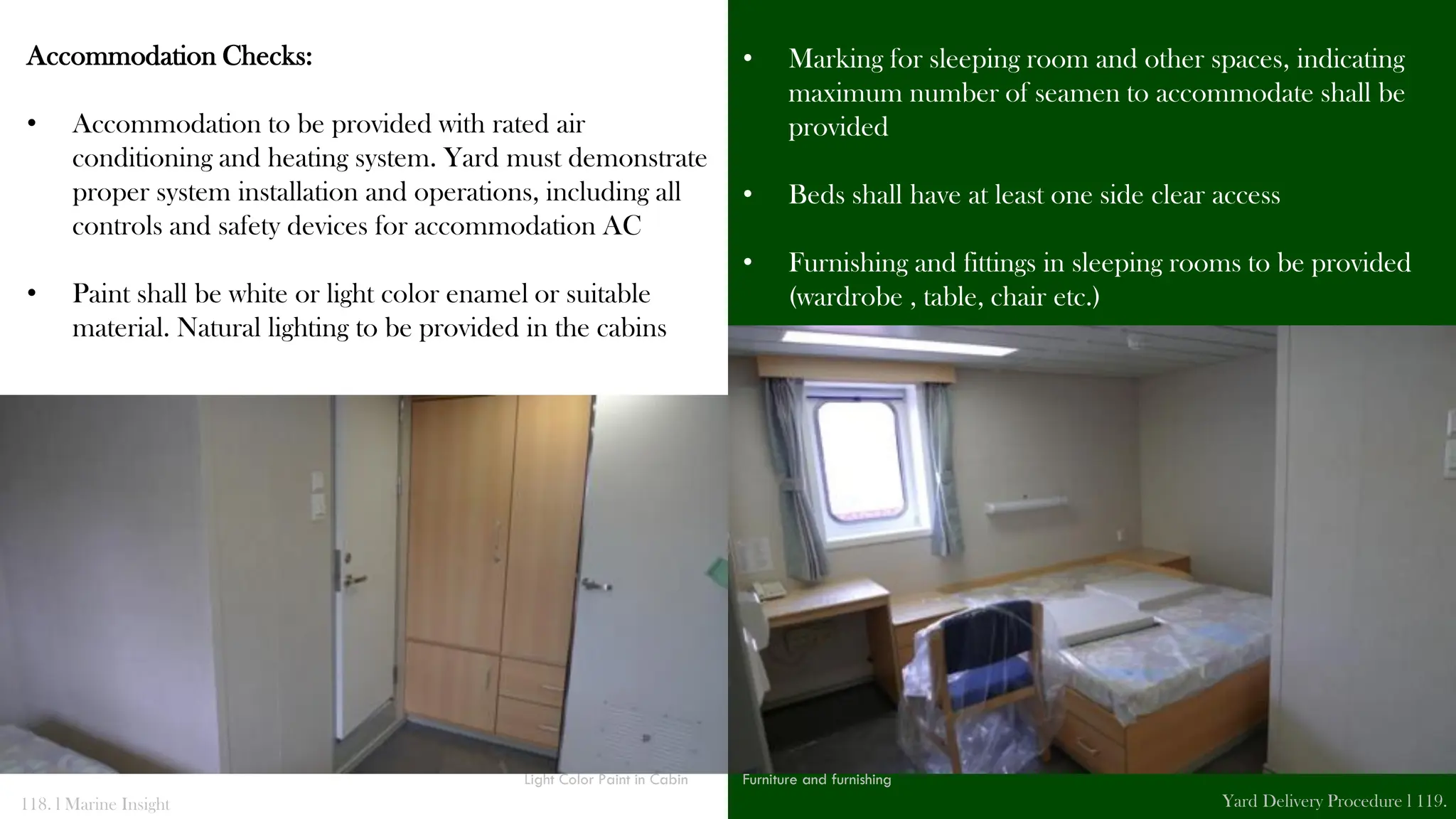 Accommodation Checks:
• Accommodation to be provided with rated air
conditioning and heating system. Yard must demonstrate
proper system installation and operations, including all
controls and safety devices for accommodation AC
• Paint shall be white or light color enamel or suitable
material. Natural lighting to be provided in the cabins
• Marking for sleeping room and other spaces, indicating
maximum number of seamen to accommodate shall be
provided
• Beds shall have at least one side clear access
• Furnishing and fittings in sleeping rooms to be provided
(wardrobe , table, chair etc.)
118. l Marine Insight Yard Delivery Procedure l 119.
Light Color Paint in Cabin Furniture and furnishing
 