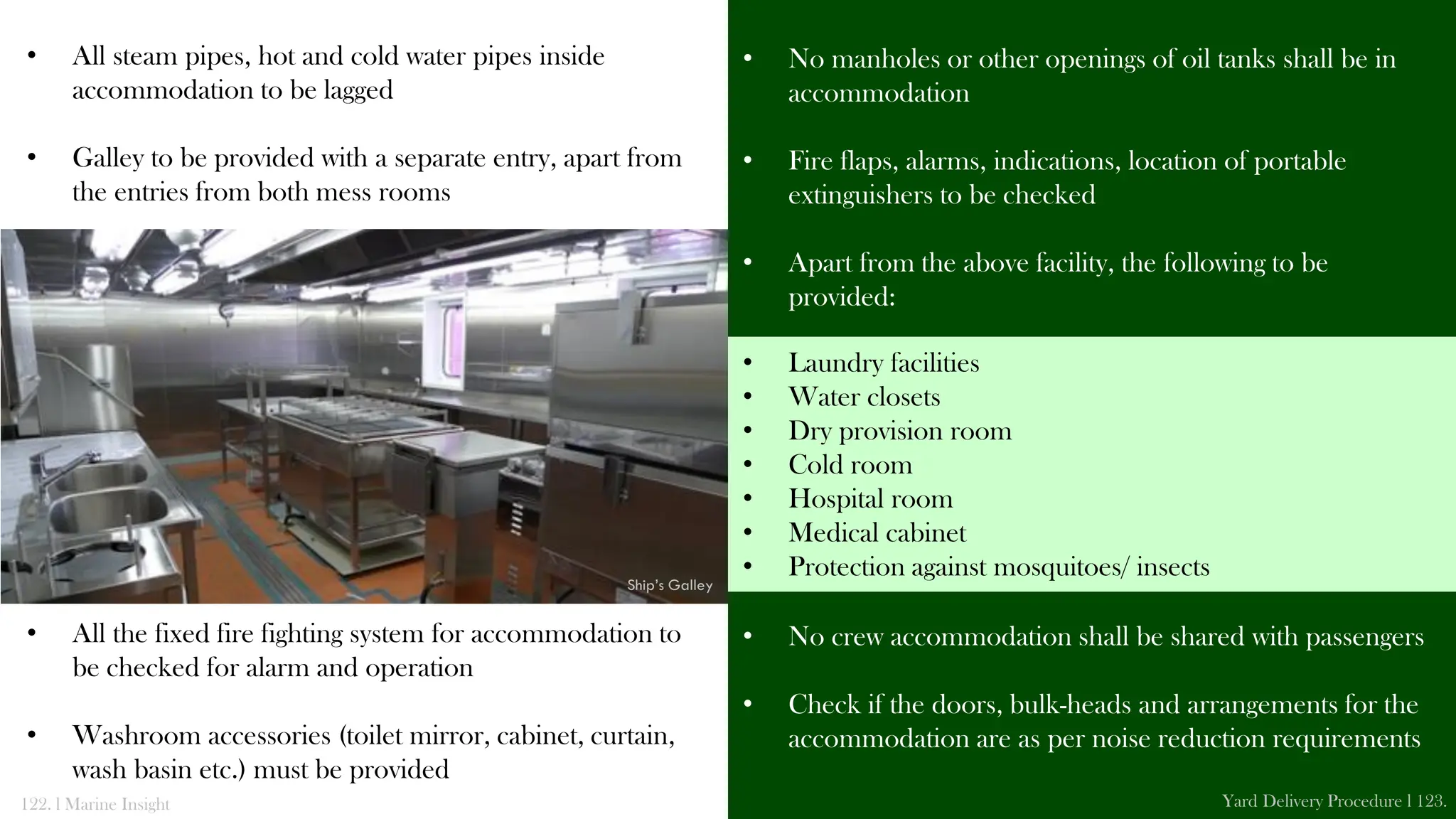 • All steam pipes, hot and cold water pipes inside
accommodation to be lagged
• Galley to be provided with a separate entry, apart from
the entries from both mess rooms
• All the fixed fire fighting system for accommodation to
be checked for alarm and operation
• Washroom accessories (toilet mirror, cabinet, curtain,
wash basin etc.) must be provided
• No manholes or other openings of oil tanks shall be in
accommodation
• Fire flaps, alarms, indications, location of portable
extinguishers to be checked
• Apart from the above facility, the following to be
provided:
• No crew accommodation shall be shared with passengers
• Check if the doors, bulk-heads and arrangements for the
accommodation are as per noise reduction requirements
122. l Marine Insight Yard Delivery Procedure l 123.
Ship’s Galley
• Laundry facilities
• Water closets
• Dry provision room
• Cold room
• Hospital room
• Medical cabinet
• Protection against mosquitoes/ insects
 