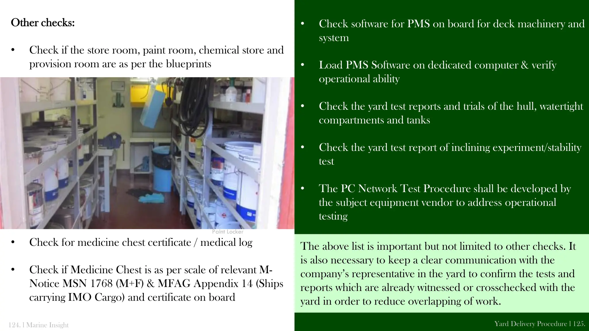 Other checks:
• Check if the store room, paint room, chemical store and
provision room are as per the blueprints
• Check for medicine chest certificate / medical log
• Check if Medicine Chest is as per scale of relevant M-
Notice MSN 1768 (M+F) & MFAG Appendix 14 (Ships
carrying IMO Cargo) and certificate on board
• Check software for PMS on board for deck machinery and
system
• Load PMS Software on dedicated computer & verify
operational ability
• Check the yard test reports and trials of the hull, watertight
compartments and tanks
• Check the yard test report of inclining experiment/stability
test
• The PC Network Test Procedure shall be developed by
the subject equipment vendor to address operational
testing
124. l Marine Insight Yard Delivery Procedure l 125.
Paint Locker
The above list is important but not limited to other checks. It
is also necessary to keep a clear communication with the
company’s representative in the yard to confirm the tests and
reports which are already witnessed or crosschecked with the
yard in order to reduce overlapping of work.
 
