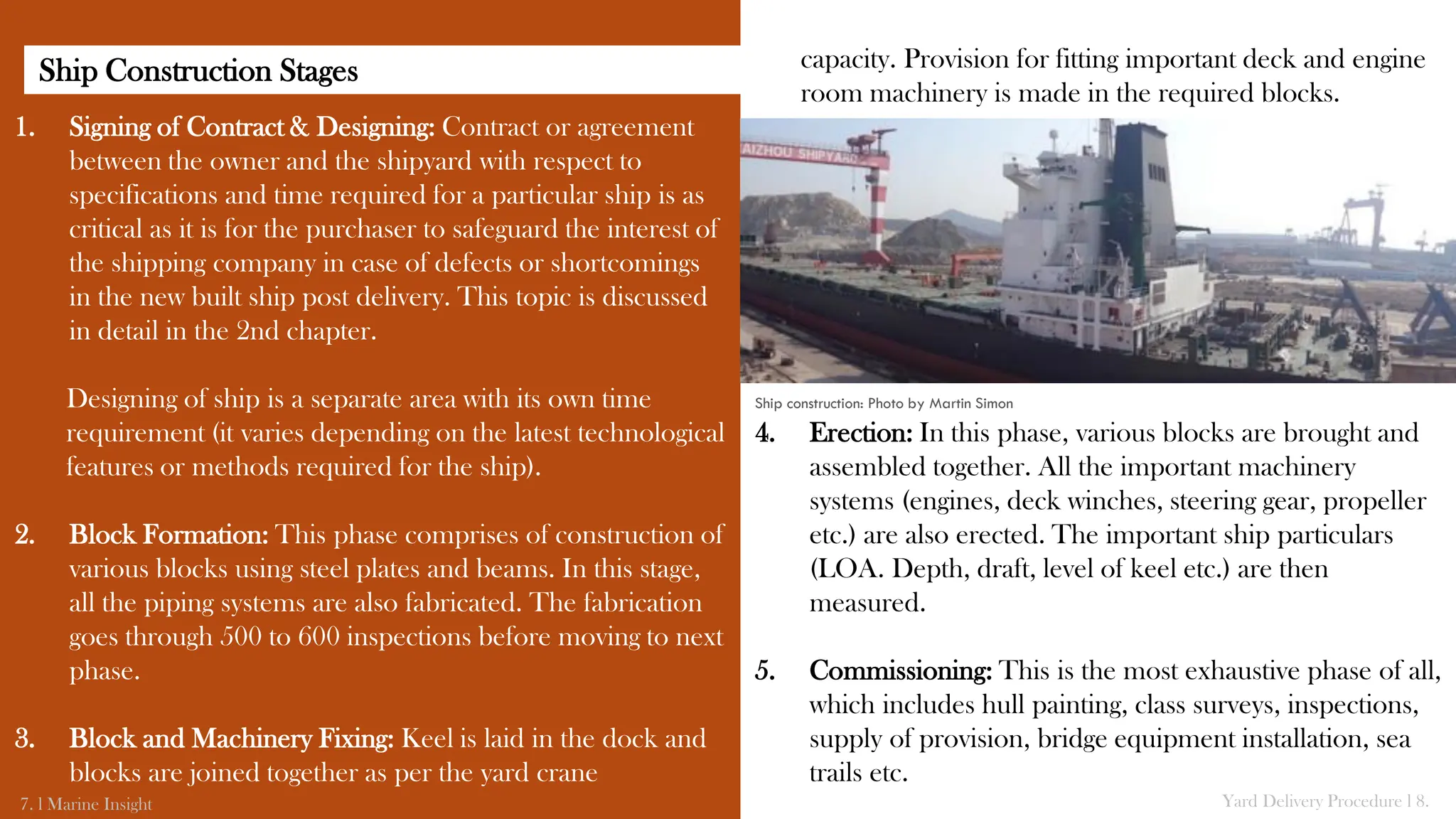 1. Signing of Contract & Designing: Contract or agreement
between the owner and the shipyard with respect to
specifications and time required for a particular ship is as
critical as it is for the purchaser to safeguard the interest of
the shipping company in case of defects or shortcomings
in the new built ship post delivery. This topic is discussed
in detail in the 2nd chapter.
Designing of ship is a separate area with its own time
requirement (it varies depending on the latest technological
features or methods required for the ship).
2. Block Formation: This phase comprises of construction of
various blocks using steel plates and beams. In this stage,
all the piping systems are also fabricated. The fabrication
goes through 500 to 600 inspections before moving to next
phase.
3. Block and Machinery Fixing: Keel is laid in the dock and
blocks are joined together as per the yard crane
7. l Marine Insight Yard Delivery Procedure l 8.
capacity. Provision for fitting important deck and engine
room machinery is made in the required blocks.
4. Erection: In this phase, various blocks are brought and
assembled together. All the important machinery
systems (engines, deck winches, steering gear, propeller
etc.) are also erected. The important ship particulars
(LOA. Depth, draft, level of keel etc.) are then
measured.
5. Commissioning: This is the most exhaustive phase of all,
which includes hull painting, class surveys, inspections,
supply of provision, bridge equipment installation, sea
trails etc.
Ship construction: Photo by Martin Simon
Ship Construction Stages
 