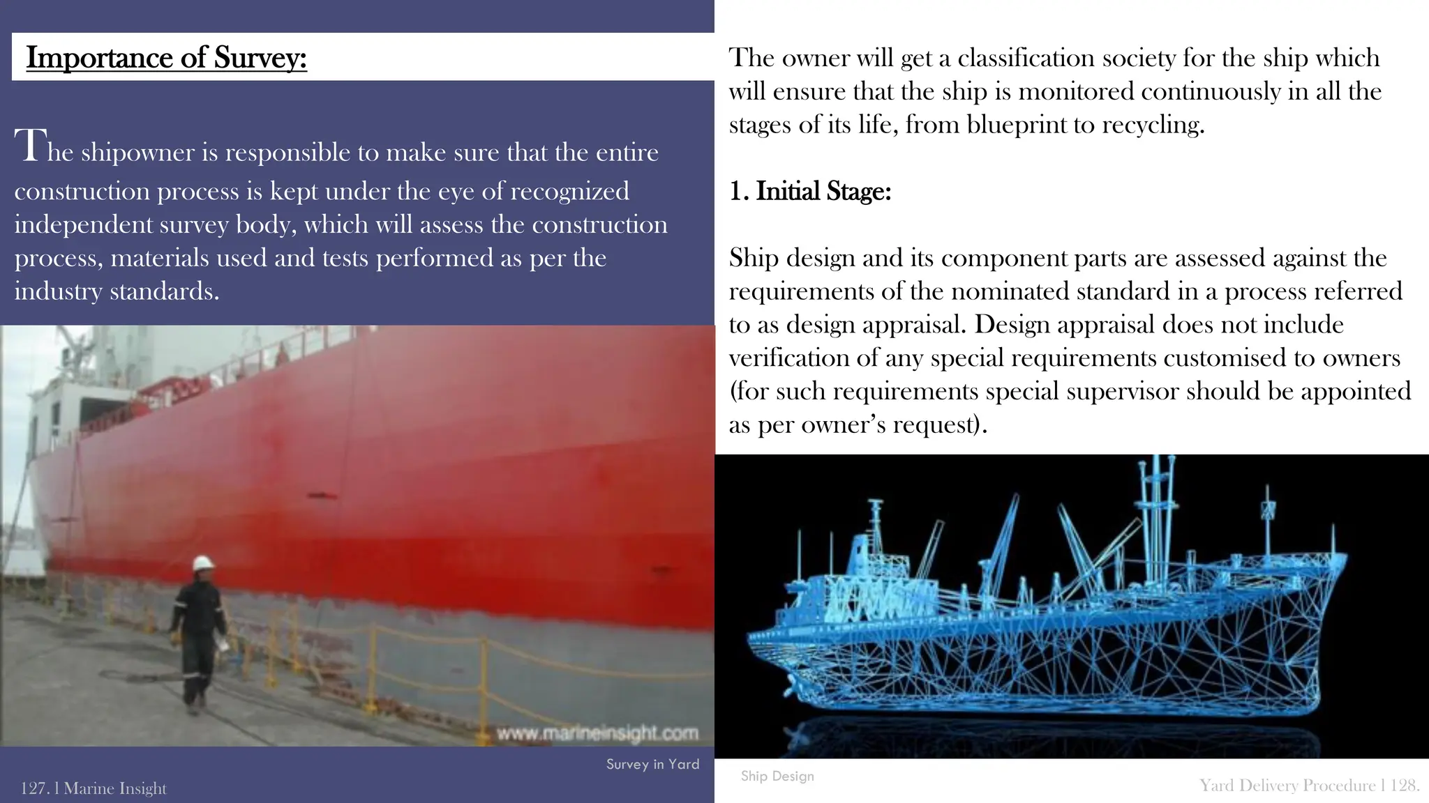 The shipowner is responsible to make sure that the entire
construction process is kept under the eye of recognized
independent survey body, which will assess the construction
process, materials used and tests performed as per the
industry standards.
The owner will get a classification society for the ship which
will ensure that the ship is monitored continuously in all the
stages of its life, from blueprint to recycling.
1. Initial Stage:
Ship design and its component parts are assessed against the
requirements of the nominated standard in a process referred
to as design appraisal. Design appraisal does not include
verification of any special requirements customised to owners
(for such requirements special supervisor should be appointed
as per owner’s request).
127. l Marine Insight Yard Delivery Procedure l 128.
Survey in Yard
Ship Design
Importance of Survey:
 