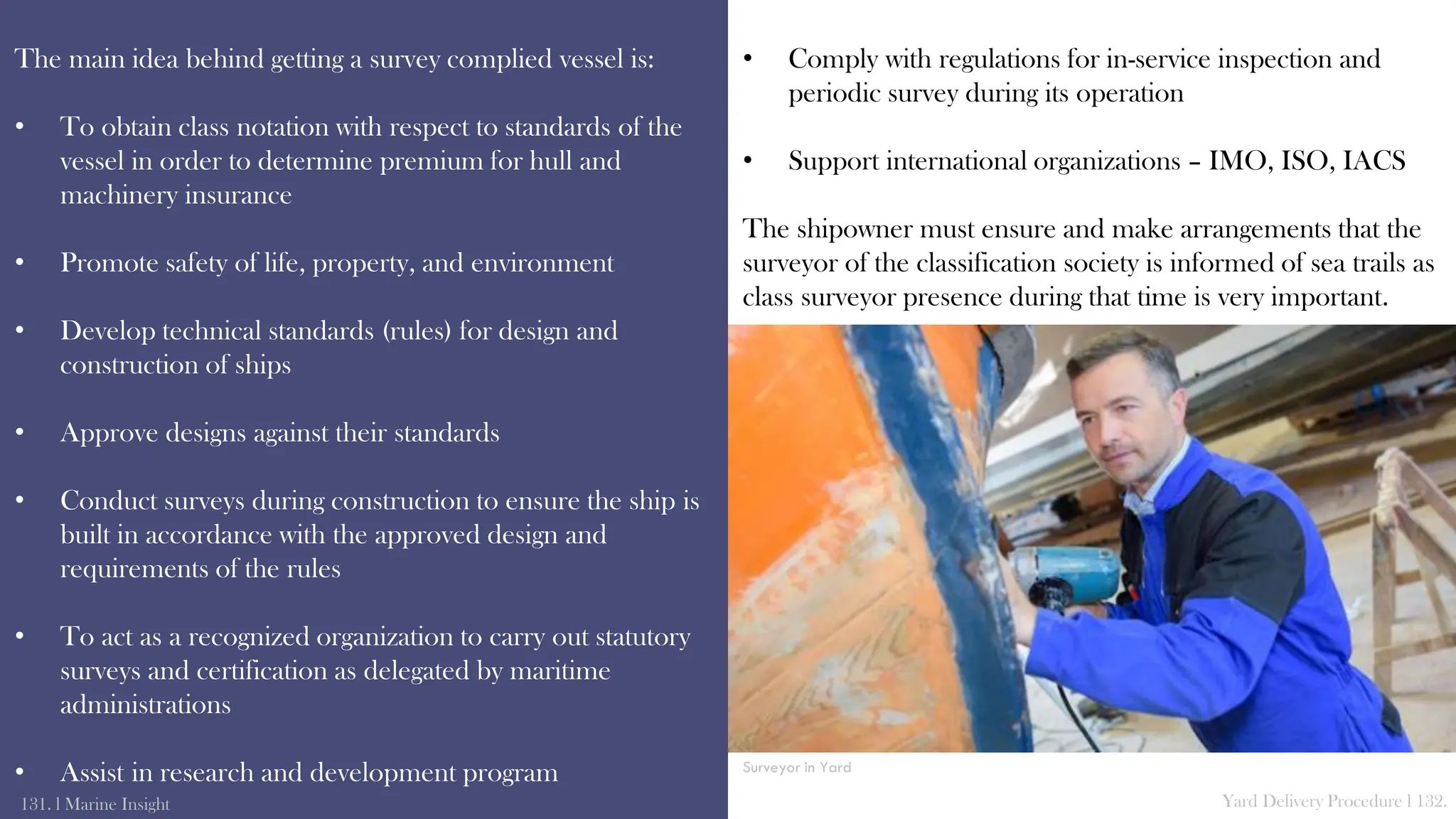 The main idea behind getting a survey complied vessel is:
• To obtain class notation with respect to standards of the
vessel in order to determine premium for hull and
machinery insurance
• Promote safety of life, property, and environment
• Develop technical standards (rules) for design and
construction of ships
• Approve designs against their standards
• Conduct surveys during construction to ensure the ship is
built in accordance with the approved design and
requirements of the rules
• To act as a recognized organization to carry out statutory
surveys and certification as delegated by maritime
administrations
• Assist in research and development program
131. l Marine Insight Yard Delivery Procedure l 132.
• Comply with regulations for in-service inspection and
periodic survey during its operation
• Support international organizations – IMO, ISO, IACS
The shipowner must ensure and make arrangements that the
surveyor of the classification society is informed of sea trails as
class surveyor presence during that time is very important.
Surveyor in Yard
 