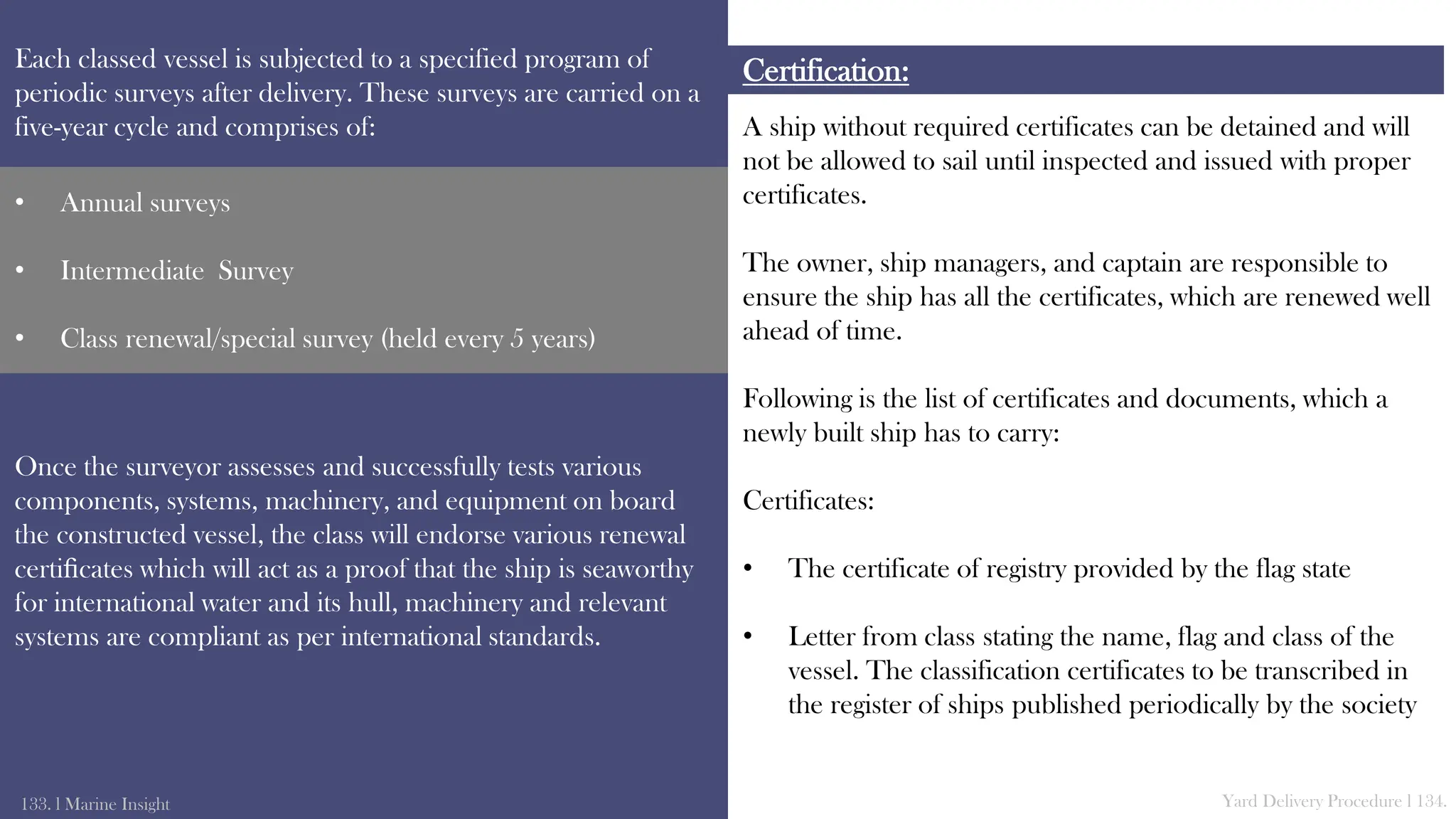 A ship without required certificates can be detained and will
not be allowed to sail until inspected and issued with proper
certificates.
The owner, ship managers, and captain are responsible to
ensure the ship has all the certificates, which are renewed well
ahead of time.
Following is the list of certificates and documents, which a
newly built ship has to carry:
Certificates:
• The certificate of registry provided by the flag state
• Letter from class stating the name, flag and class of the
vessel. The classification certificates to be transcribed in
the register of ships published periodically by the society
Certification:
Each classed vessel is subjected to a specified program of
periodic surveys after delivery. These surveys are carried on a
five-year cycle and comprises of:
Once the surveyor assesses and successfully tests various
components, systems, machinery, and equipment on board
the constructed vessel, the class will endorse various renewal
certiﬁcates which will act as a proof that the ship is seaworthy
for international water and its hull, machinery and relevant
systems are compliant as per international standards.
133. l Marine Insight Yard Delivery Procedure l 134.
• Annual surveys
• Intermediate Survey
• Class renewal/special survey (held every 5 years)
 